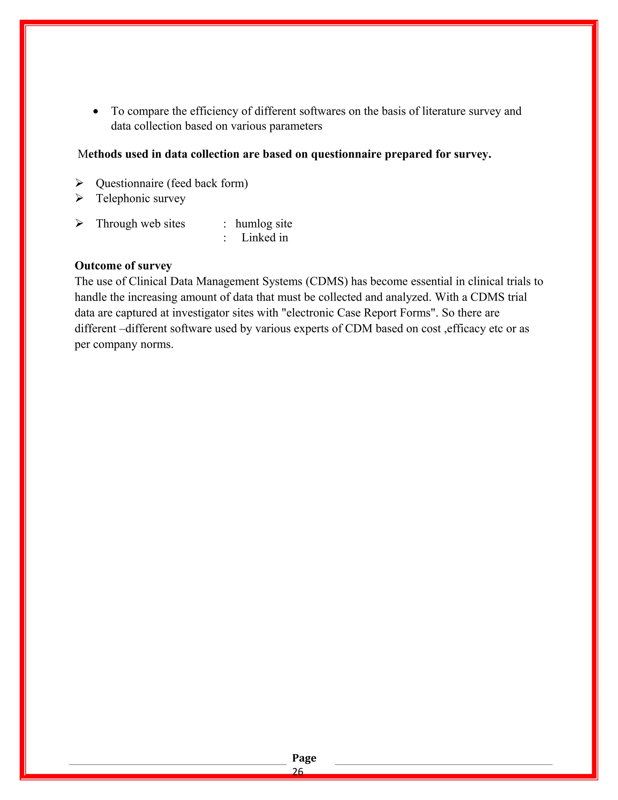 • To compare the efficiency of different softwares on the basis of literature survey and
data collection based on various parameters
Methods used in data collection are based on questionnaire prepared for survey.
 Questionnaire (feed back form)
 Telephonic survey
 Through web sites : humlog site
: Linked in
Outcome of survey
The use of Clinical Data Management Systems (CDMS) has become essential in clinical trials to
handle the increasing amount of data that must be collected and analyzed. With a CDMS trial
data are captured at investigator sites with "electronic Case Report Forms". So there are
different –different software used by various experts of CDM based on cost ,efficacy etc or as
per company norms.
Page
26
 