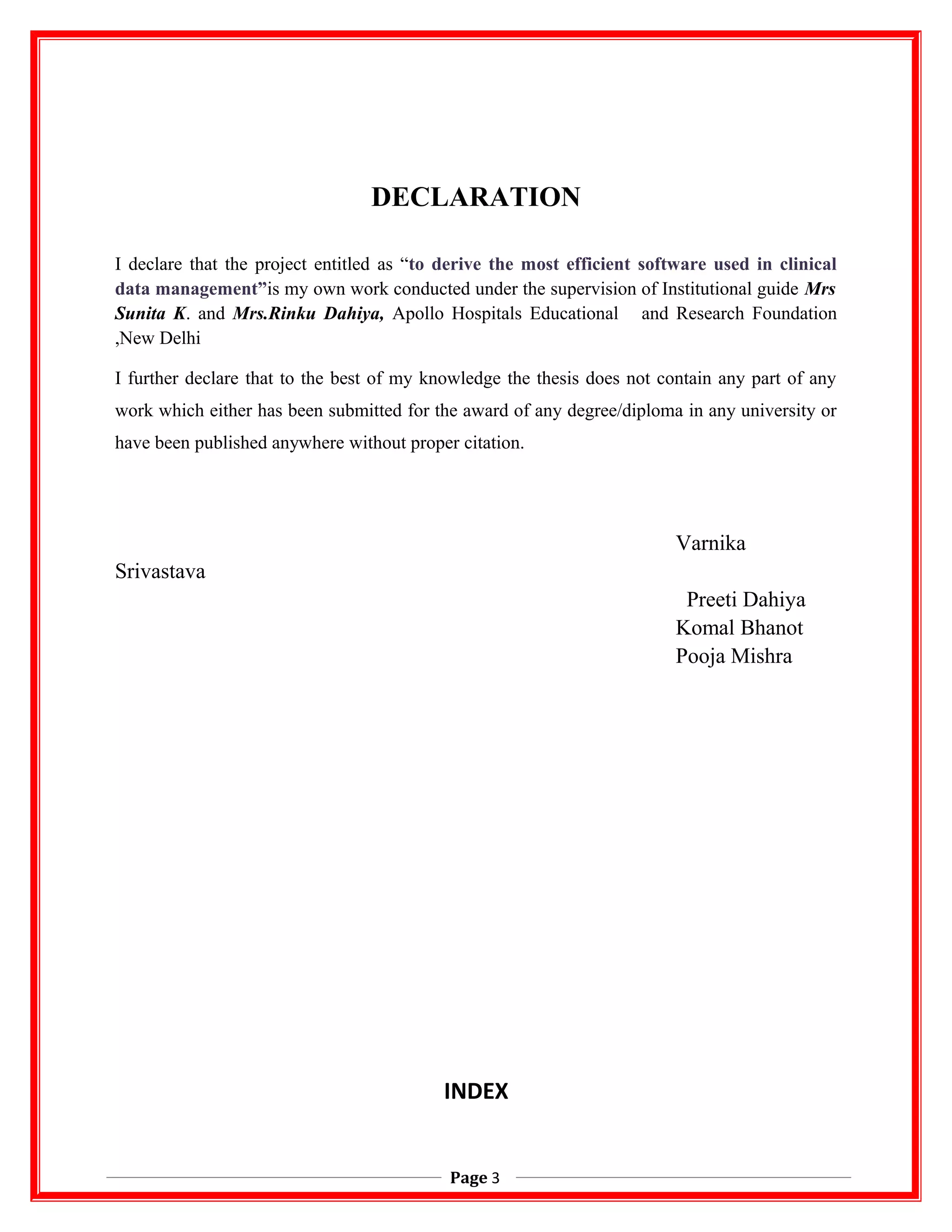 DECLARATION
I declare that the project entitled as “to derive the most efficient software used in clinical
data management”is my own work conducted under the supervision of Institutional guide Mrs
Sunita K. and Mrs.Rinku Dahiya, Apollo Hospitals Educational and Research Foundation
,New Delhi
I further declare that to the best of my knowledge the thesis does not contain any part of any
work which either has been submitted for the award of any degree/diploma in any university or
have been published anywhere without proper citation.
Varnika
Srivastava
Preeti Dahiya
Komal Bhanot
Pooja Mishra
INDEX
Page 3
 