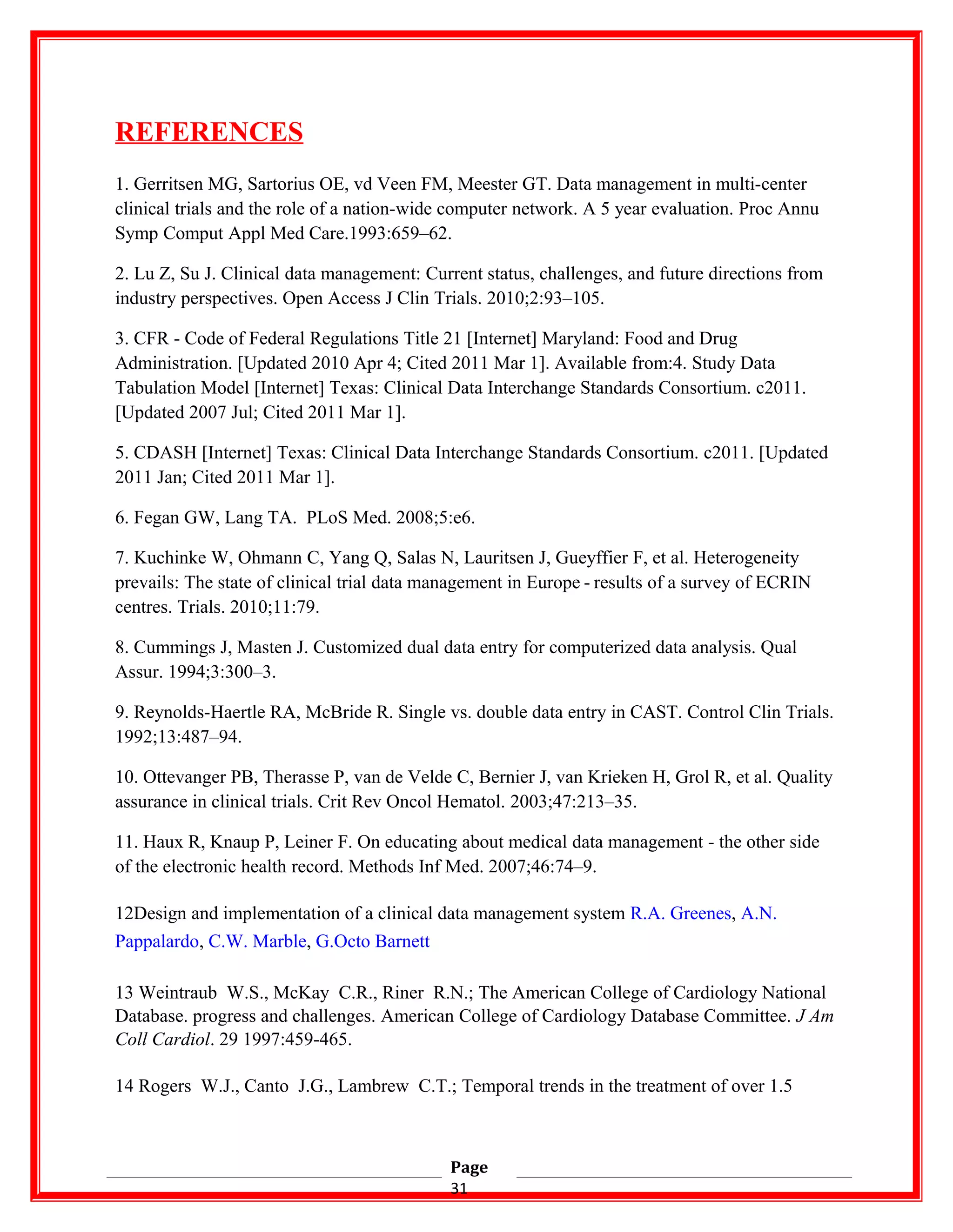 REFERENCES
1. Gerritsen MG, Sartorius OE, vd Veen FM, Meester GT. Data management in multi-center
clinical trials and the role of a nation-wide computer network. A 5 year evaluation. Proc Annu
Symp Comput Appl Med Care.1993:659–62.
2. Lu Z, Su J. Clinical data management: Current status, challenges, and future directions from
industry perspectives. Open Access J Clin Trials. 2010;2:93–105.
3. CFR - Code of Federal Regulations Title 21 [Internet] Maryland: Food and Drug
Administration. [Updated 2010 Apr 4; Cited 2011 Mar 1]. Available from:4. Study Data
Tabulation Model [Internet] Texas: Clinical Data Interchange Standards Consortium. c2011.
[Updated 2007 Jul; Cited 2011 Mar 1].
5. CDASH [Internet] Texas: Clinical Data Interchange Standards Consortium. c2011. [Updated
2011 Jan; Cited 2011 Mar 1].
6. Fegan GW, Lang TA. PLoS Med. 2008;5:e6.
7. Kuchinke W, Ohmann C, Yang Q, Salas N, Lauritsen J, Gueyffier F, et al. Heterogeneity
prevails: The state of clinical trial data management in Europe - results of a survey of ECRIN   
centres. Trials. 2010;11:79.
8. Cummings J, Masten J. Customized dual data entry for computerized data analysis. Qual
Assur. 1994;3:300–3.
9. Reynolds-Haertle RA, McBride R. Single vs. double data entry in CAST. Control Clin Trials.
1992;13:487–94.
10. Ottevanger PB, Therasse P, van de Velde C, Bernier J, van Krieken H, Grol R, et al. Quality
assurance in clinical trials. Crit Rev Oncol Hematol. 2003;47:213–35.
11. Haux R, Knaup P, Leiner F. On educating about medical data management - the other side
of the electronic health record. Methods Inf Med. 2007;46:74–9.
12Design and implementation of a clinical data management system R.A. Greenes, A.N.
Pappalardo, C.W. Marble, G.Octo Barnett
13 Weintraub W.S., McKay C.R., Riner R.N.; The American College of Cardiology National
Database. progress and challenges. American College of Cardiology Database Committee. J Am
Coll Cardiol. 29 1997:459-465.
14 Rogers W.J., Canto J.G., Lambrew C.T.; Temporal trends in the treatment of over 1.5
Page
31
 