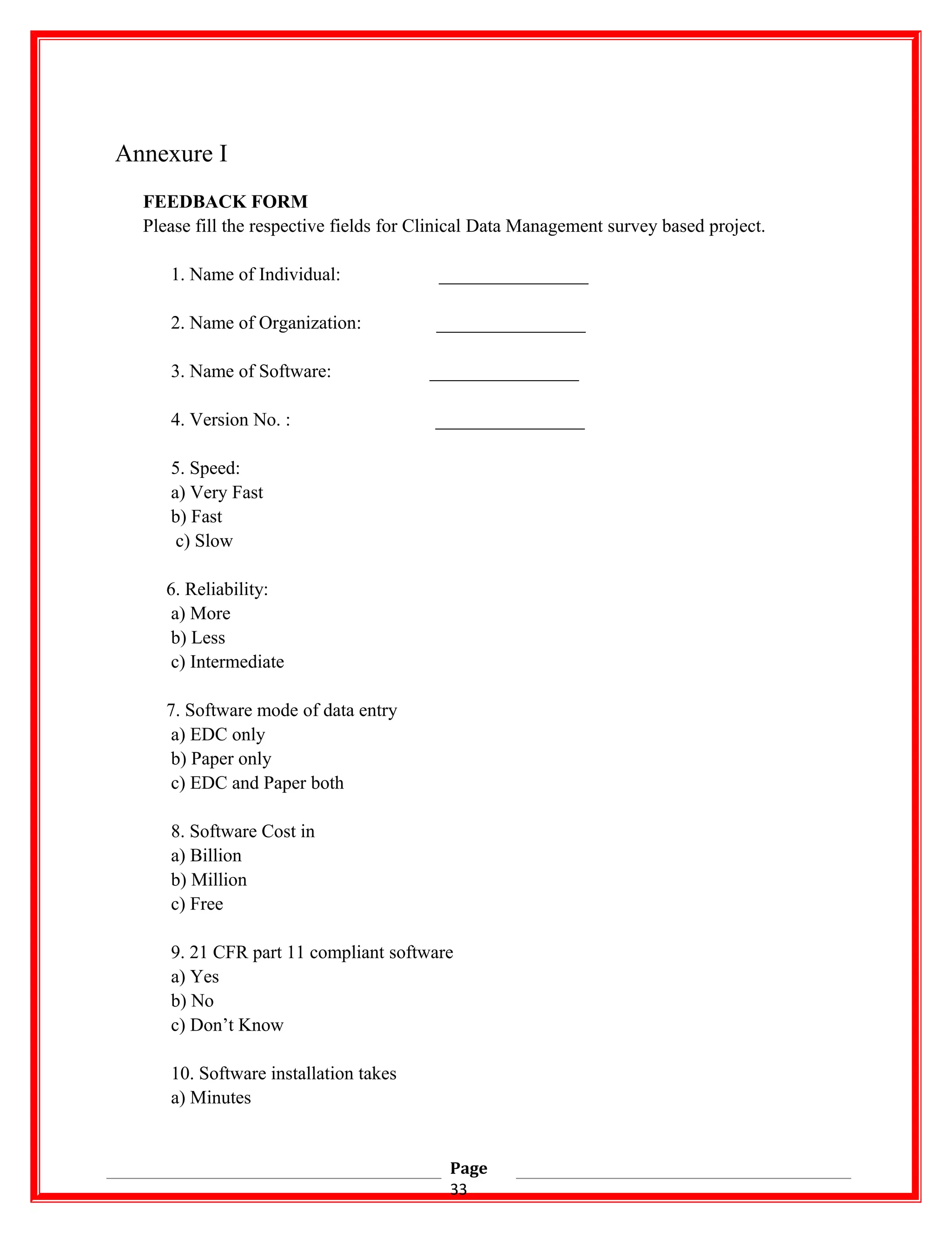 Annexure I
FEEDBACK FORM
Please fill the respective fields for Clinical Data Management survey based project.
1. Name of Individual: ________________
2. Name of Organization: ________________
3. Name of Software: ________________
4. Version No. : ________________
5. Speed:
a) Very Fast
b) Fast
c) Slow
6. Reliability:
a) More
b) Less
c) Intermediate
7. Software mode of data entry
a) EDC only
b) Paper only
c) EDC and Paper both
8. Software Cost in
a) Billion
b) Million
c) Free
9. 21 CFR part 11 compliant software
a) Yes
b) No
c) Don’t Know
10. Software installation takes
a) Minutes
Page
33
 