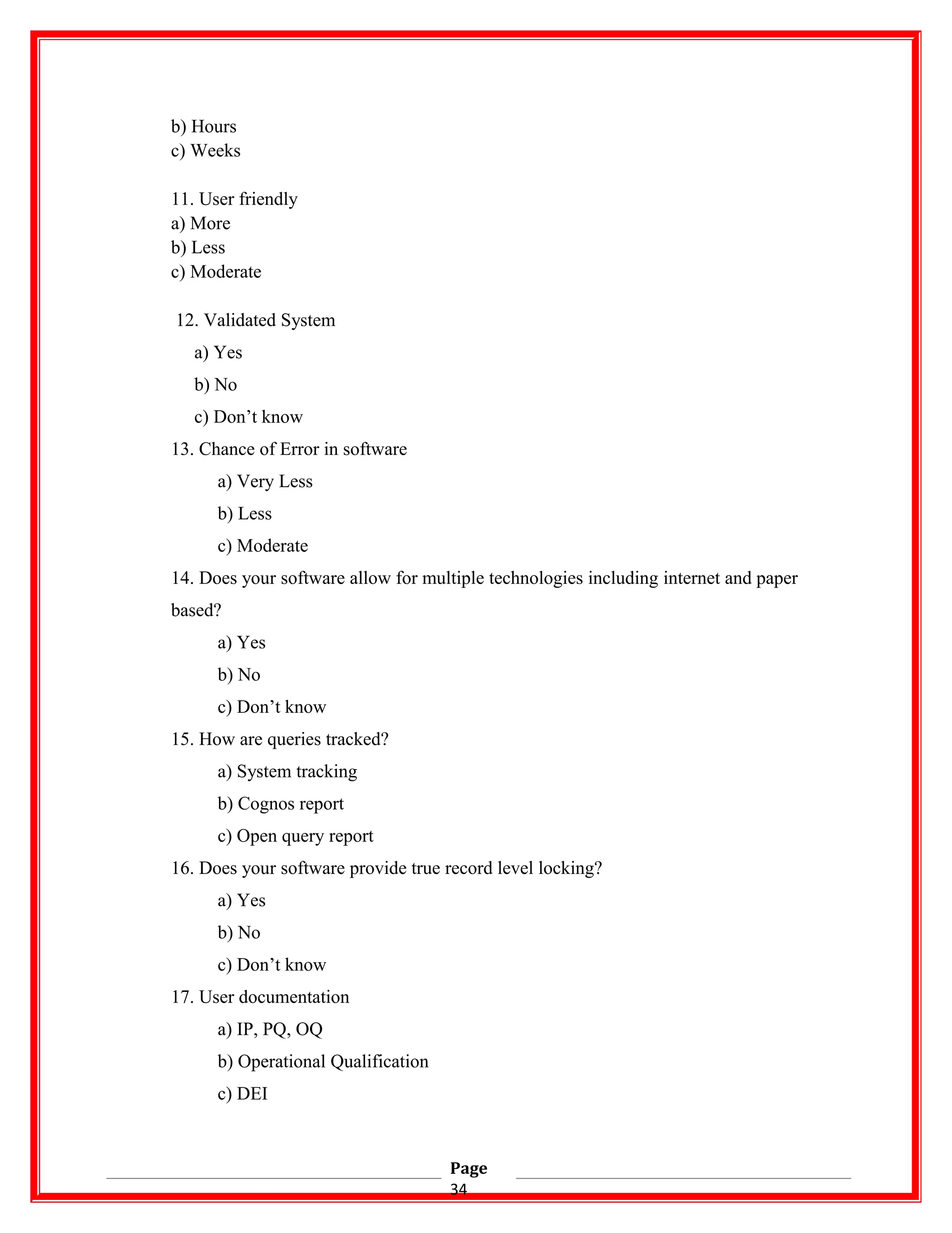 b) Hours
c) Weeks
11. User friendly
a) More
b) Less
c) Moderate
12. Validated System
a) Yes
b) No
c) Don’t know
13. Chance of Error in software
a) Very Less
b) Less
c) Moderate
14. Does your software allow for multiple technologies including internet and paper
based?
a) Yes
b) No
c) Don’t know
15. How are queries tracked?
a) System tracking
b) Cognos report
c) Open query report
16. Does your software provide true record level locking?
a) Yes
b) No
c) Don’t know
17. User documentation
a) IP, PQ, OQ
b) Operational Qualification
c) DEI
Page
34
 