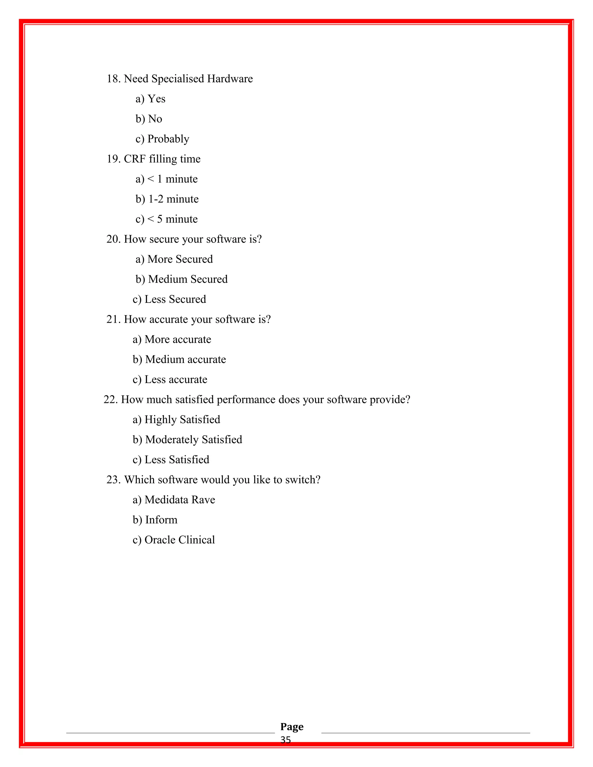 18. Need Specialised Hardware
a) Yes
b) No
c) Probably
19. CRF filling time
a) < 1 minute
b) 1-2 minute
c) < 5 minute
20. How secure your software is?
a) More Secured
b) Medium Secured
c) Less Secured
21. How accurate your software is?
a) More accurate
b) Medium accurate
c) Less accurate
22. How much satisfied performance does your software provide?
a) Highly Satisfied
b) Moderately Satisfied
c) Less Satisfied
23. Which software would you like to switch?
a) Medidata Rave
b) Inform
c) Oracle Clinical
Page
35
 