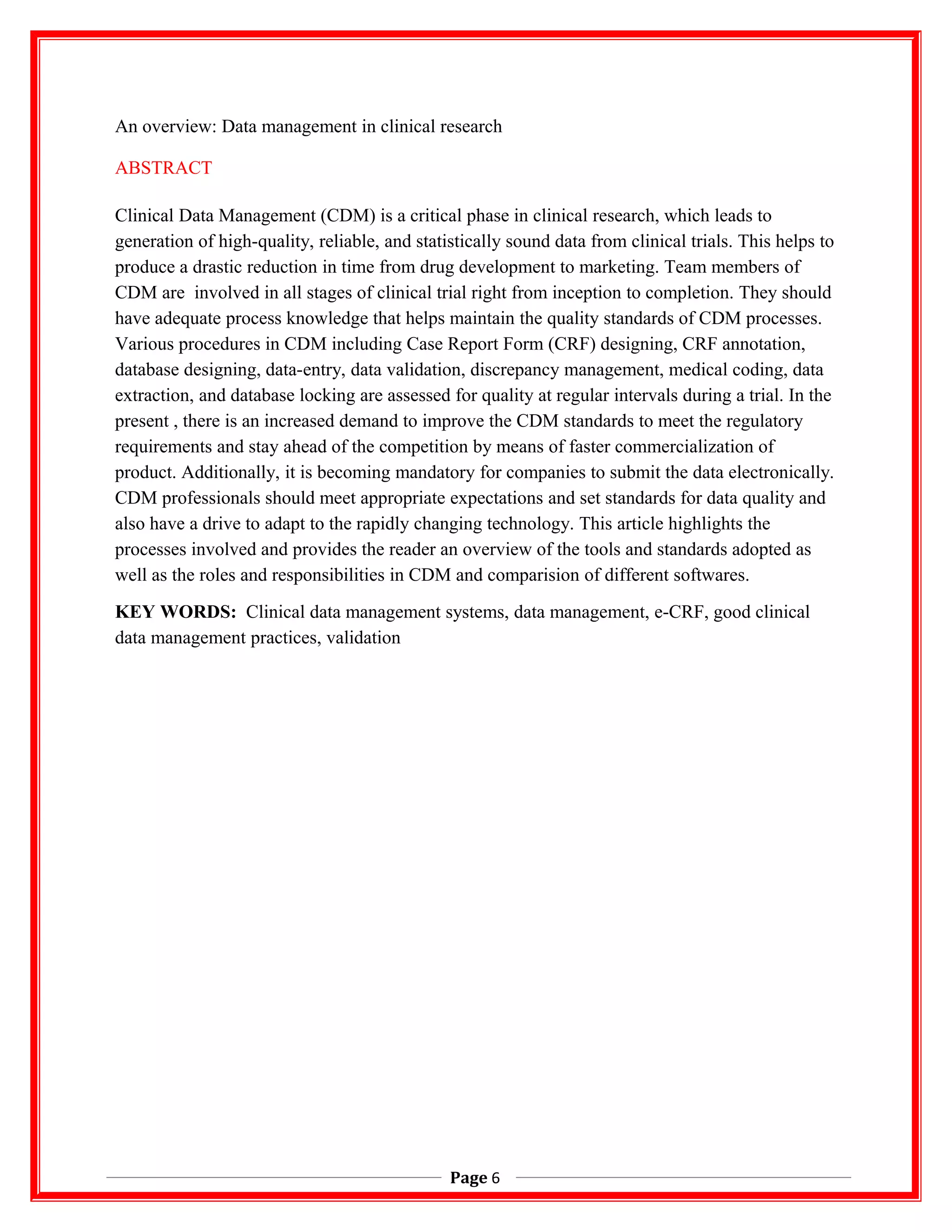 An overview: Data management in clinical research
ABSTRACT
Clinical Data Management (CDM) is a critical phase in clinical research, which leads to
generation of high-quality, reliable, and statistically sound data from clinical trials. This helps to
produce a drastic reduction in time from drug development to marketing. Team members of
CDM are involved in all stages of clinical trial right from inception to completion. They should
have adequate process knowledge that helps maintain the quality standards of CDM processes.
Various procedures in CDM including Case Report Form (CRF) designing, CRF annotation,
database designing, data-entry, data validation, discrepancy management, medical coding, data
extraction, and database locking are assessed for quality at regular intervals during a trial. In the
present , there is an increased demand to improve the CDM standards to meet the regulatory
requirements and stay ahead of the competition by means of faster commercialization of
product. Additionally, it is becoming mandatory for companies to submit the data electronically.
CDM professionals should meet appropriate expectations and set standards for data quality and
also have a drive to adapt to the rapidly changing technology. This article highlights the
processes involved and provides the reader an overview of the tools and standards adopted as
well as the roles and responsibilities in CDM and comparision of different softwares.
KEY WORDS: Clinical data management systems, data management, e-CRF, good clinical
data management practices, validation
Page 6
 