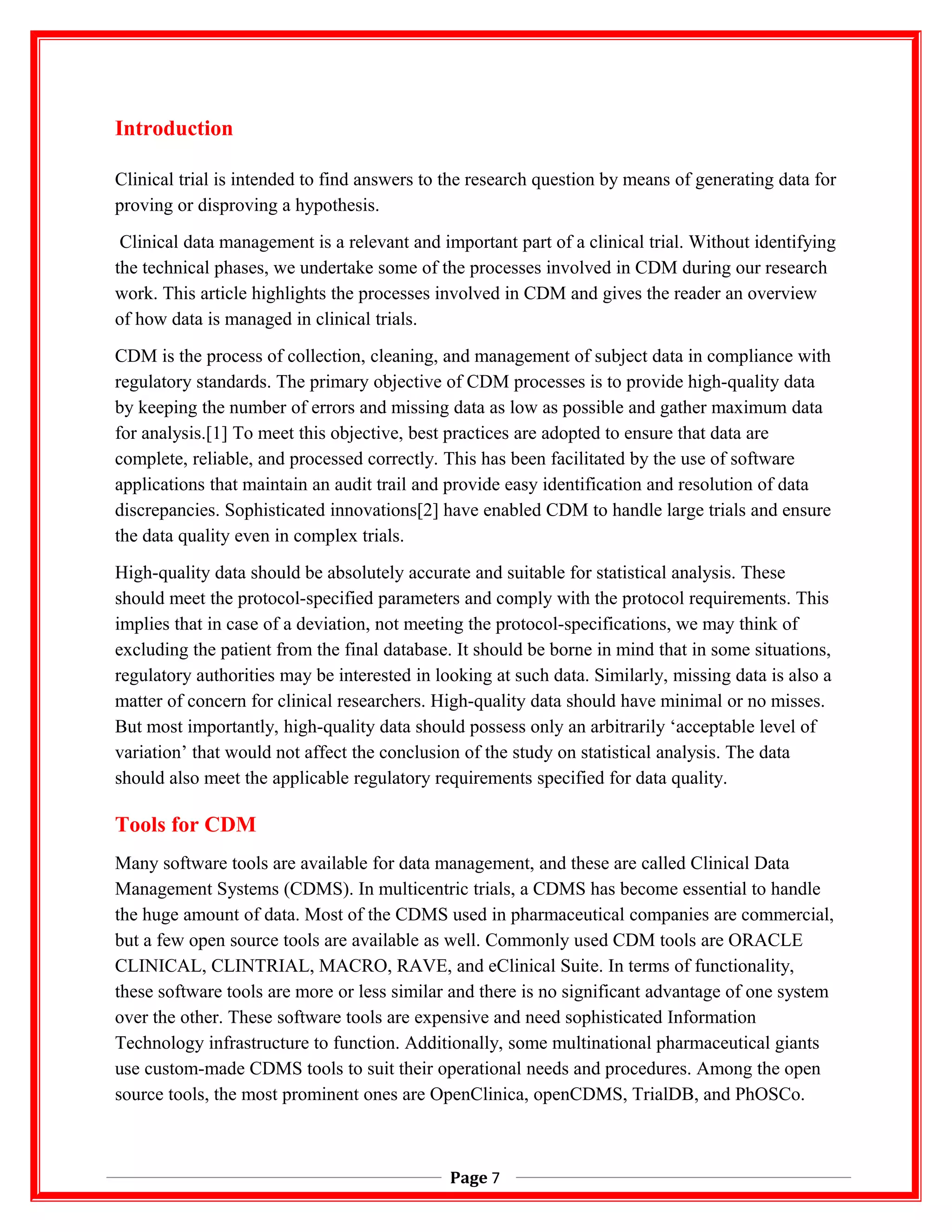 Introduction
Clinical trial is intended to find answers to the research question by means of generating data for
proving or disproving a hypothesis.
Clinical data management is a relevant and important part of a clinical trial. Without identifying
the technical phases, we undertake some of the processes involved in CDM during our research
work. This article highlights the processes involved in CDM and gives the reader an overview
of how data is managed in clinical trials.
CDM is the process of collection, cleaning, and management of subject data in compliance with
regulatory standards. The primary objective of CDM processes is to provide high-quality data
by keeping the number of errors and missing data as low as possible and gather maximum data
for analysis.[1] To meet this objective, best practices are adopted to ensure that data are
complete, reliable, and processed correctly. This has been facilitated by the use of software
applications that maintain an audit trail and provide easy identification and resolution of data
discrepancies. Sophisticated innovations[2] have enabled CDM to handle large trials and ensure
the data quality even in complex trials.
High-quality data should be absolutely accurate and suitable for statistical analysis. These
should meet the protocol-specified parameters and comply with the protocol requirements. This
implies that in case of a deviation, not meeting the protocol-specifications, we may think of
excluding the patient from the final database. It should be borne in mind that in some situations,
regulatory authorities may be interested in looking at such data. Similarly, missing data is also a
matter of concern for clinical researchers. High-quality data should have minimal or no misses.
But most importantly, high-quality data should possess only an arbitrarily ‘acceptable level of
variation’ that would not affect the conclusion of the study on statistical analysis. The data
should also meet the applicable regulatory requirements specified for data quality.
Tools for CDM
Many software tools are available for data management, and these are called Clinical Data
Management Systems (CDMS). In multicentric trials, a CDMS has become essential to handle
the huge amount of data. Most of the CDMS used in pharmaceutical companies are commercial,
but a few open source tools are available as well. Commonly used CDM tools are ORACLE
CLINICAL, CLINTRIAL, MACRO, RAVE, and eClinical Suite. In terms of functionality,
these software tools are more or less similar and there is no significant advantage of one system
over the other. These software tools are expensive and need sophisticated Information
Technology infrastructure to function. Additionally, some multinational pharmaceutical giants
use custom-made CDMS tools to suit their operational needs and procedures. Among the open
source tools, the most prominent ones are OpenClinica, openCDMS, TrialDB, and PhOSCo.
Page 7
 