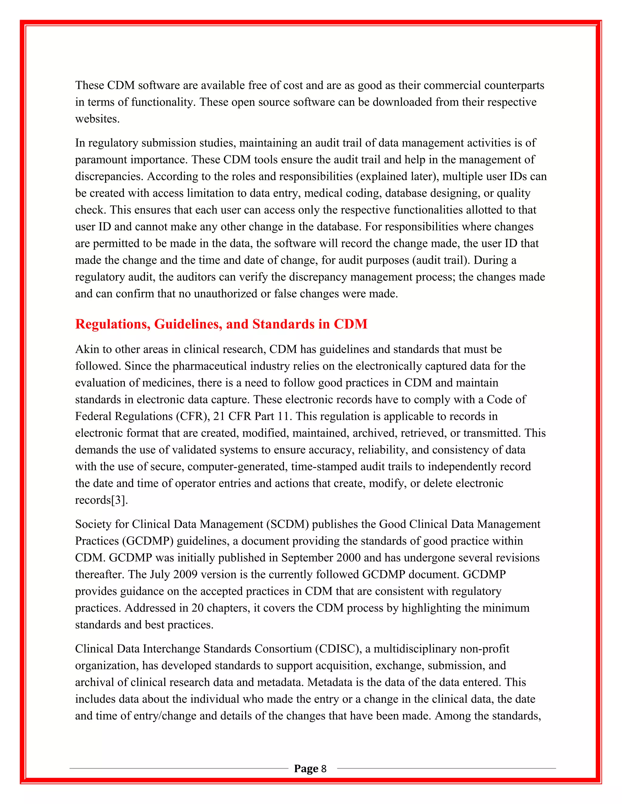 These CDM software are available free of cost and are as good as their commercial counterparts
in terms of functionality. These open source software can be downloaded from their respective
websites.
In regulatory submission studies, maintaining an audit trail of data management activities is of
paramount importance. These CDM tools ensure the audit trail and help in the management of
discrepancies. According to the roles and responsibilities (explained later), multiple user IDs can
be created with access limitation to data entry, medical coding, database designing, or quality
check. This ensures that each user can access only the respective functionalities allotted to that
user ID and cannot make any other change in the database. For responsibilities where changes
are permitted to be made in the data, the software will record the change made, the user ID that
made the change and the time and date of change, for audit purposes (audit trail). During a
regulatory audit, the auditors can verify the discrepancy management process; the changes made
and can confirm that no unauthorized or false changes were made.
Regulations, Guidelines, and Standards in CDM
Akin to other areas in clinical research, CDM has guidelines and standards that must be
followed. Since the pharmaceutical industry relies on the electronically captured data for the
evaluation of medicines, there is a need to follow good practices in CDM and maintain
standards in electronic data capture. These electronic records have to comply with a Code of
Federal Regulations (CFR), 21 CFR Part 11. This regulation is applicable to records in
electronic format that are created, modified, maintained, archived, retrieved, or transmitted. This
demands the use of validated systems to ensure accuracy, reliability, and consistency of data
with the use of secure, computer-generated, time-stamped audit trails to independently record
the date and time of operator entries and actions that create, modify, or delete electronic
records[3].
Society for Clinical Data Management (SCDM) publishes the Good Clinical Data Management
Practices (GCDMP) guidelines, a document providing the standards of good practice within
CDM. GCDMP was initially published in September 2000 and has undergone several revisions
thereafter. The July 2009 version is the currently followed GCDMP document. GCDMP
provides guidance on the accepted practices in CDM that are consistent with regulatory
practices. Addressed in 20 chapters, it covers the CDM process by highlighting the minimum
standards and best practices.
Clinical Data Interchange Standards Consortium (CDISC), a multidisciplinary non-profit
organization, has developed standards to support acquisition, exchange, submission, and
archival of clinical research data and metadata. Metadata is the data of the data entered. This
includes data about the individual who made the entry or a change in the clinical data, the date
and time of entry/change and details of the changes that have been made. Among the standards,
Page 8
 