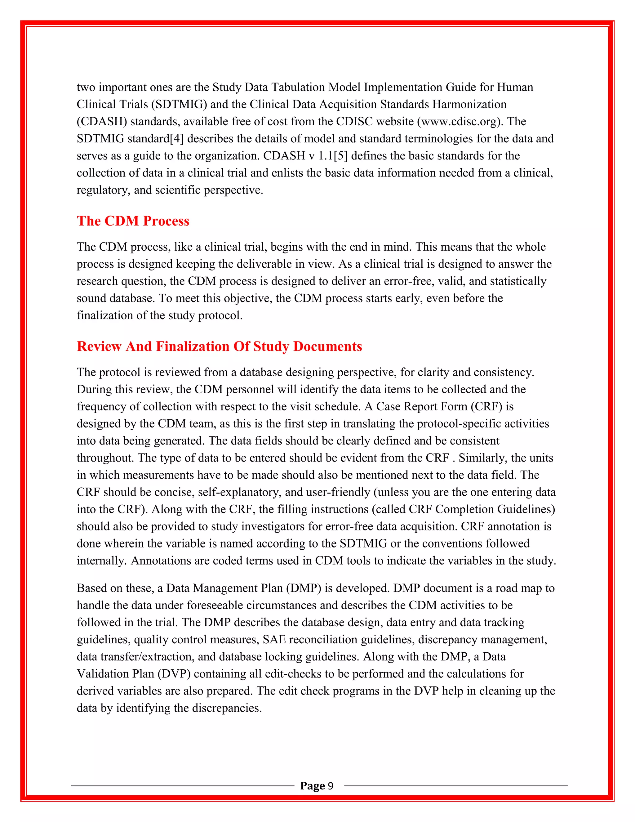 two important ones are the Study Data Tabulation Model Implementation Guide for Human
Clinical Trials (SDTMIG) and the Clinical Data Acquisition Standards Harmonization
(CDASH) standards, available free of cost from the CDISC website (www.cdisc.org). The
SDTMIG standard[4] describes the details of model and standard terminologies for the data and
serves as a guide to the organization. CDASH v 1.1[5] defines the basic standards for the
collection of data in a clinical trial and enlists the basic data information needed from a clinical,
regulatory, and scientific perspective.
The CDM Process
The CDM process, like a clinical trial, begins with the end in mind. This means that the whole
process is designed keeping the deliverable in view. As a clinical trial is designed to answer the
research question, the CDM process is designed to deliver an error-free, valid, and statistically
sound database. To meet this objective, the CDM process starts early, even before the
finalization of the study protocol.
Review And Finalization Of Study Documents
The protocol is reviewed from a database designing perspective, for clarity and consistency.
During this review, the CDM personnel will identify the data items to be collected and the
frequency of collection with respect to the visit schedule. A Case Report Form (CRF) is
designed by the CDM team, as this is the first step in translating the protocol-specific activities
into data being generated. The data fields should be clearly defined and be consistent
throughout. The type of data to be entered should be evident from the CRF . Similarly, the units
in which measurements have to be made should also be mentioned next to the data field. The
CRF should be concise, self-explanatory, and user-friendly (unless you are the one entering data
into the CRF). Along with the CRF, the filling instructions (called CRF Completion Guidelines)
should also be provided to study investigators for error-free data acquisition. CRF annotation is
done wherein the variable is named according to the SDTMIG or the conventions followed
internally. Annotations are coded terms used in CDM tools to indicate the variables in the study.
Based on these, a Data Management Plan (DMP) is developed. DMP document is a road map to
handle the data under foreseeable circumstances and describes the CDM activities to be
followed in the trial. The DMP describes the database design, data entry and data tracking
guidelines, quality control measures, SAE reconciliation guidelines, discrepancy management,
data transfer/extraction, and database locking guidelines. Along with the DMP, a Data
Validation Plan (DVP) containing all edit-checks to be performed and the calculations for
derived variables are also prepared. The edit check programs in the DVP help in cleaning up the
data by identifying the discrepancies.
Page 9
 