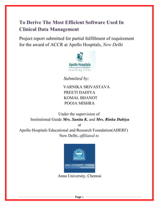 To Derive The Most Efficient Software Used In
Clinical Data Management
Project report submitted for partial fulfillment of requirement
for the award of ACCR at Apollo Hospitals, New Delhi
Submitted by:
VARNIKA SRIVASTAVA
PREETI DAHIYA
KOMAL BHANOT
POOJA MISHRA
Under the supervision of
Institutional Guide Mrs. Sunita K. and Mrs. Rinku Dahiya
at
Apollo Hospitals Educational and Research Foundation(AHERF)
New Delhi, affiliated to
Anna University, Chennai
Page 1
 