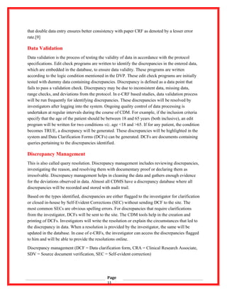 that double data entry ensures better consistency with paper CRF as denoted by a lesser error
rate.[9]
Data Validation
Data validation is the process of testing the validity of data in accordance with the protocol
specifications. Edit check programs are written to identify the discrepancies in the entered data,
which are embedded in the database, to ensure data validity. These programs are written
according to the logic condition mentioned in the DVP. These edit check programs are initially
tested with dummy data containing discrepancies. Discrepancy is defined as a data point that
fails to pass a validation check. Discrepancy may be due to inconsistent data, missing data,
range checks, and deviations from the protocol. In e-CRF based studies, data validation process
will be run frequently for identifying discrepancies. These discrepancies will be resolved by
investigators after logging into the system. Ongoing quality control of data processing is
undertaken at regular intervals during the course of CDM. For example, if the inclusion criteria
specify that the age of the patient should be between 18 and 65 years (both inclusive), an edit
program will be written for two conditions viz. age <18 and >65. If for any patient, the condition
becomes TRUE, a discrepancy will be generated. These discrepancies will be highlighted in the
system and Data Clarification Forms (DCFs) can be generated. DCFs are documents containing
queries pertaining to the discrepancies identified.
Discrepancy Management
This is also called query resolution. Discrepancy management includes reviewing discrepancies,
investigating the reason, and resolving them with documentary proof or declaring them as
irresolvable. Discrepancy management helps in cleaning the data and gathers enough evidence
for the deviations observed in data. Almost all CDMS have a discrepancy database where all
discrepancies will be recorded and stored with audit trail.
Based on the types identified, discrepancies are either flagged to the investigator for clarification
or closed in-house by Self-Evident Corrections (SEC) without sending DCF to the site. The
most common SECs are obvious spelling errors. For discrepancies that require clarifications
from the investigator, DCFs will be sent to the site. The CDM tools help in the creation and
printing of DCFs. Investigators will write the resolution or explain the circumstances that led to
the discrepancy in data. When a resolution is provided by the investigator, the same will be
updated in the database. In case of e-CRFs, the investigator can access the discrepancies flagged
to him and will be able to provide the resolutions online.
Discrepancy management (DCF = Data clarification form, CRA = Clinical Research Associate,
SDV = Source document verification, SEC = Self-evident correction)
Page
11
 