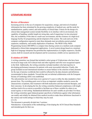 LITERATURE REVIEW
Review of literature
Increasing activity in the use of computers for acquisition, storage, and retrieval of medical
information has been stimulated by the growing complexity of medical care, and the needs for
standardization, quality control, and retrievability of clinical data. Criteria for the design of a
clinical data management system include flexibility in its interface with its environment, the
capability of handling variable length text string data, and of organizing it in tree-structured
files, the availability of this data to a multi-user environment, and the existence of a high-level
language facility for programming and development of the system. The scale and cost of the
computer configuration required to meet these demands must nevertheless permit gradual
expansion, modularity, and usually duplication of hardware. The MGH Utility Multi-
Programming System (MUMPS) is a compact time-sharing system on a medium-scale computer
dedicated to clinical data management applications. A novel system design based on a reentrant
high-level language interpreter has permitted the implementation of a highly responsive, flexible
system, both for research and development and for economical, reliable service operation.[12]
Evolution of CDM
A writing committee was formed that included a select group of 10 physicians who have been
involved in large-scale ACS clinical trials and other registries and who were recognized experts
in the field. Additionally, the writing committee included members who had expertise in
developing performance measures for patients with acute myocardial infarction. Finally, this
group included several international members to ensure balance in the selection of data elements
for the type of practice worldwide that would be reflected by the data elements and definitions
recommended in these standards. Toward that end, an informal collaboration with the European
Society of Cardiology (ESC) was established.
The subcommittee met several times over a period of 2 years to refine the data standards to their
present form. The overriding goals were to focus on important variables needed to assess the
characteristics of patients, their treatment with both medication and interventional therapies, and
their outcomes. In developing the list, the writing committee balanced completeness with length
and thus tried to be as concise as possible to facilitate use of these variables by others in an
actual registry or trial setting. Standardized definitions for each variable are provided. For these,
the writing committee again balanced greater specificity of definitions against what information
can readily and reliably be obtained from medical records to make these definitions functional in
the various real-world settings in which they may be used.
[13-15]
The document is presently divided into 3 sections:
•Introduction: A description of the methodology of developing the ACS Clinical Data Standards
and intended goals for their use.
Page
16
 