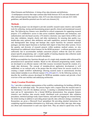 •Data Elements and Definitions: A listing of key data elements and definitions.
A multipurpose resource that maps common data fields between ACS core data elements and
other national/regional data registries, links ACS core data elements to relevant ACC/AHA
guidelines, and identifies potential uses for each core element.[16]
Methods
The REDCap project was developed to provide scientific research teams intuitive and reusable
tools for collecting, storing and disseminating project-specific clinical and translational research
data. The following key features were identified as critical components for supporting research
projects: (17) collaborative access to data across academic departments and institutions; user
authentication and role-based security; (19) intuitive electronic case report forms (CRFs); real-
time data validation, integrity checks and other mechanisms for ensuring data quality (e.g.
double-data entry options); data attribution and audit capabilities; protocol document storage
and sharingcentral data storage and backups data export functions for common statistical
packages; and data import functions to facilitate bulk import of data from other systems. Given
the quantity and diversity of research projects within academic medical centers, we also
determined two additional critical features for the REDCap project: a software generation cycle
sufficiently fast to accommodate multiple concurrent projects without the need for custom
project-specific programming; and a model capable of meeting disparate data collection needs
of projects across a wide array of scientific disciplines.
REDCap accomplishes key functions through use of a single study metadata table referenced by
presentation-level operational modules. Based on this abstracted programming model, studies
are developed in an efficient manner with little resource investment beyond the creation of a
single data dictionary. The concept of metadata-driven application development is well
established, so we realized early in the project that the critical factor for success would lie in
creating a simple workflow methodology allowing research teams to autonomously develop
study-related metadata in an efficient manner [19], [20] and [21]. In the following sections, we
describe the workflow process developed for REDCap metadata creation and provide a brief
overview of the user interface and underlying architecture.
Study Creation Workflow
Fig. 1 provides a schematic representation of the workflow methodology for building a REDCap
database for an individual study. The process begins with a request from the research team to
the Informatics Core (IC) for database services. A meeting is scheduled between the research
team and an IC representative for a formal REDCap demonstration. Key program features
(intuitive user interface, data security model, distributed work environment, data validation
procedures, statistical package-ready export features, and audit trail logging) are stressed during
the initial meeting in addition to providing project-specific data collection strategy consultation.
Researchers are given a Microsoft Excel spreadsheet file providing detailed instructions for
completing required metadata information (e.g. field name, end-user label, data type, data range,
etc) about each measurement in each case report form. They are asked to spend time over the
Page
17
 