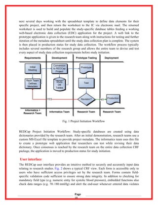 next several days working with the spreadsheet template to define data elements for their
specific project, and then return the worksheet to the IC via electronic mail. The returned
worksheet is used to build and populate the study-specific database tables feeding a working
web-based electronic data collection (EDC) application for the project. A web link to the
prototype application is given to the research team along with instructions for testing and further
iteration of the metadata spreadsheet until the study data collection plan is complete. The system
is then placed in production status for study data collection. The workflow process typically
includes several members of the research group and allows the entire team to devise and test
every aspect of study data collection requirements before study initiation.
Fig. 1 Project Initiation Workflow
REDCap Project Initiation Workflow: Study-specific databases are created using data
dictionaries provided by the research team. After an initial demonstration, research teams use a
custom MS-Excel file template to provide project metadata. The informatics team uses this file
to create a prototype web application that researchers can test while revising their data
dictionary. Once consensus is reached by the research team on the entire data collection CRF
package, the application is moved to production status for study initiation.
User interface
The REDCap user interface provides an intuitive method to securely and accurately input data
relating to research studies. Fig. 2 shows a typical CRF view. Each form is accessible only to
users who have sufficient access privileges set by the research team. Forms contain field-
specific validation code sufficient to ensure strong data integrity. In addition to checking for
mandatory field type (e.g. numeric entry for systolic blood pressure), embedded functions also
check data ranges (e.g. 70–180 mmHg) and alert the end-user whenever entered data violates
Page
18
 