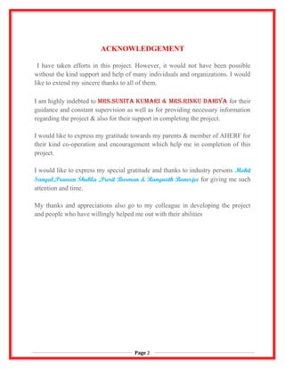 ACKNOWLEDGEMENT
I have taken efforts in this project. However, it would not have been possible
without the kind support and help of many individuals and organizations. I would
like to extend my sincere thanks to all of them.
I am highly indebted to Mrs.sunita KuMari & Mrs.rinKu Dahiya for their
guidance and constant supervision as well as for providing necessary information
regarding the project & also for their support in completing the project.
I would like to express my gratitude towards my parents & member of AHERF for
their kind co-operation and encouragement which help me in completion of this
project.
I would like to express my special gratitude and thanks to industry persons Mohit
Sanyal,Praveen Shukla ,Prerit Burman & Rangnath Banerjee for giving me such
attention and time.
My thanks and appreciations also go to my colleague in developing the project
and people who have willingly helped me out with their abilities
Page 2
 