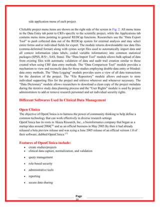 side application menu of each project.
Clickable project menu items are shown on the right side of the screen in Fig. 2. All menu items
in the Data Entry tab point to CRFs specific to the scientific project, while the Applications tab
contains menu items pointing to general REDCap functions. Researchers use the “Data Export
Tool” to push collected data out of the REDCap system for external analysis and may select
entire forms and/or individual fields for export. The module returns downloadable raw data files
(comma-delimited format) along with syntax script files used to automatically import data and
all context information (data labels, coded variable information) into common statistical
packages (SPSS, R/S+, SAS, Stata). The “Data Import Tool” module allows bulk upload of data
from existing files with automatic validation of data and audit trail creation similar to those
created when using CRF data entry methods. The “Data Comparison Tool” module provides a
mechanism to view and reconcile data for those studies employing double-data entry or blinded-
data entry methods. The “Data Logging” module provides users a view of all data transactions
for the duration of the project. The “File Repository” module allows end-users to store
individual supporting files for the project and retrieve wherever and whenever necessary. The
“Data Dictionary” module allows researchers to download a clean copy of the project metadata
during the iterative study data planning process and the “User Rights” module is used by project
administrators to add or remove research personnel and set individual security rights.
Different Softwares Used In Clinical Data Management
Open Clinica
The objective of OpenClinica is to harness the power of community thinking to help define a
common technology that can work effectively in diverse research settings
OpenClinica has its roots in Akaza Research, Inc., a bioinformatics company that began as a
startup idea around 2004[26]
and as an official business in May 2005.By then it had already
released a beta preview release and was eying a June 2005 release of an official version 1.0 of
their software, dubbed OpenClinica.[27]
Features of OpenClinica include:
• create studies/projects
• clinical data capture, normalization, and validation
• query management
• role-based security
• administrative tools
• reporting
• secure data sharing
Page
20
 