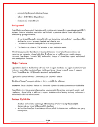 • automated and manual data interchange
• follows 21 CFR Part 11 guidelines
• modular and extensible [28]
Background
OpenClinica was born out of frustration with existing proprietary electronic data capture (EDC)
software that was inflexible, expensive, and difficult to consume. OpenClinica solved these
problems by giving customers:
• A way to quickly deploy powerful software for running a clinical study regardless of the
study's size, scope, language, budget, and other factors.
• The freedom from becoming locked-in to a single vendor
• The freedom to tailor an EDC solution to ones particular needs.
OpenClinica provides the industry with one of the more powerful software solutions for
capturing and managing clinical trial data. It allows you to build your own studies, design
electronic Case Report Forms (eCRF), and conduct a range of clinical data capture and clinical
data management functions.
Major Features
OpenClinica believes that flexible software built on 'open standards' and 'open architectures' can
best meet some of the most significant challenges facing clinical research today. It supports
Good Clinical Practice (GCP) quality standards and guidelines.
OpenClinica comes in both a Community & an Enterprise edition
The OpenClinica Community edition is freely available for all to use.
The OpenClinica Enterprise edition has additional capabilities and is commercially supported.
OpenClinica provides a range of consulting services related to setting up research studies and
conducting clinical trials, in addition to support services such as hosting, training, maintenance,
and tailored software enhancements.
Feature Highlights
• A robust and scalable technology infrastructure developed using the Java J2EE
framework and powerful PostgreSQL database.
• An intuitive interface for subject enrollment, clinical data capture, validation, and query
management.
Page
21
 