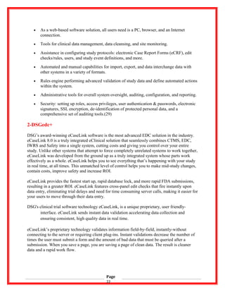 • As a web-based software solution, all users need is a PC, browser, and an Internet
connection.
• Tools for clinical data management, data cleansing, and site monitoring.
• Assistance in configuring study protocols: electronic Case Report Forms (eCRF), edit
checks/rules, users, and study event definitions, and more.
• Automated and manual capabilities for import, export, and data interchange data with
other systems in a variety of formats.
• Rules engine performing advanced validation of study data and define automated actions
within the system.
• Administrative tools for overall system oversight, auditing, configuration, and reporting.
• Security: setting up roles, access privileges, user authentication & passwords, electronic
signatures, SSL encryption, de-identification of protected personal data, and a
comprehensive set of auditing tools.(29)
2-DSGedc+
DSG’s award-winning eCaseLink software is the most advanced EDC solution in the industry.
eCaseLink 8.0 is a truly integrated eClinical solution that seamlessly combines CTMS, EDC,
IWRS and Safety into a single system, cutting costs and giving you control over your entire
study. Unlike other systems that attempt to force completely unrelated systems to work together,
eCaseLink was developed from the ground up as a truly integrated system whose parts work
effectively as a whole. eCaseLink helps you to see everything that’s happening with your study
in real time, at all times. This unmatched level of control helps you to make mid-study changes,
contain costs, improve safety and increase ROI.
eCaseLink provides the fastest start up, rapid database lock, and more rapid FDA submissions,
resulting in a greater ROI. eCaseLink features cross-panel edit checks that fire instantly upon
data entry, eliminating trial delays and need for time consuming server calls, making it easier for
your users to move through their data entry.
DSG's clinical trial software technology eCaseLink, is a unique proprietary, user friendly-
interface. eCaseLink sends instant data validation accelerating data collection and
ensuring consistent, high quality data in real time.
eCaseLink’s proprietary technology validates information field-by-field, instantly-without
connecting to the server or requiring client plug-ins. Instant validations decrease the number of
times the user must submit a form and the amount of bad data that must be queried after a
submission. When you save a page, you are saving a page of clean data. The result is cleaner
data and a rapid work flow.
Page
22
 
