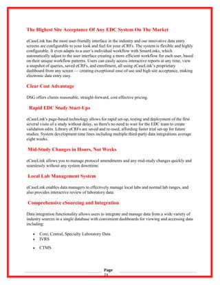 The Highest Site Acceptance Of Any EDC System On The Market
eCaseLink has the most user-friendly interface in the industry and our innovative data entry
screens are configurable to your look and feel for your eCRFs. The system is flexible and highly
configurable. It even adapts to a user’s individual workflow with SmartLinks, which
automatically adjust to the user interface creating a more efficient workflow for each user, based
on their unique workflow patterns. Users can easily access interactive reports at any time, view
a snapshot of queries, saved eCRFs, and enrollment, all using eCaseLink’s proprietary
dashboard from any screen — creating exceptional ease of use and high site acceptance, making
electronic data entry easy.
Clear Cost Advantage
DSG offers clients reasonable, straight-forward, cost effective pricing.
Rapid EDC Study Start-Ups
eCaseLink's page-based technology allows for rapid set-up, testing and deployment of the first
several visits of a study without delay, so there's no need to wait for the EDC team to create
validation edits. Library eCRFs are saved and re-used, affording faster trial set-up for future
studies. System development time lines including multiple third-party data integrations average
eight weeks.
Mid-Study Changes in Hours, Not Weeks
eCaseLink allows you to manage protocol amendments and any mid-study changes quickly and
seamlessly without any system downtime.
Local Lab Management System
eCaseLink enables data managers to effectively manage local labs and normal lab ranges, and
also provides interactive review of laboratory data.
Comprehensive eSourcing and Integration
Data integration functionality allows users to integrate and manage data from a wide variety of
industry sources in a single database with convenient dashboards for viewing and accessing data
including:
• Core, Central, Specialty Laboratory Data
• IVRS
• CTMS
Page
23
 