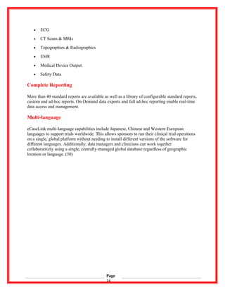 • ECG
• CT Scans & MRIs
• Topographies & Radiographics
• EMR
• Medical Device Output
• Safety Data
Complete Reporting
More than 40 standard reports are available as well as a library of configurable standard reports,
custom and ad-hoc reports. On-Demand data exports and full ad-hoc reporting enable real-time
data access and management.
Multi-language
eCaseLink multi-language capabilities include Japanese, Chinese and Western European
languages to support trials worldwide. This allows sponsors to run their clinical trial operations
on a single, global platform without needing to install different versions of the software for
different languages. Additionally, data managers and clinicians can work together
collaboratively using a single, centrally-managed global database regardless of geographic
location or language. (30)
Page
24
 