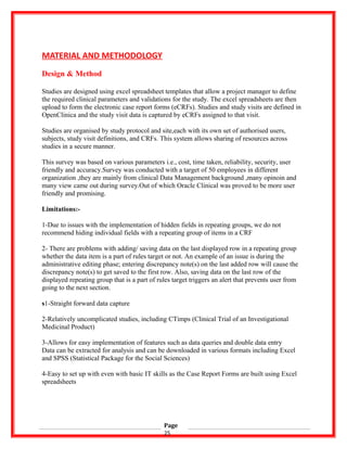MATERIAL AND METHODOLOGY
Design & Method
Studies are designed using excel spreadsheet templates that allow a project manager to define
the required clinical parameters and validations for the study. The excel spreadsheets are then
upload to form the electronic case report forms (eCRFs). Studies and study visits are defined in
OpenClinica and the study visit data is captured by eCRFs assigned to that visit.
Studies are organised by study protocol and site,each with its own set of authorised users,
subjects, study visit definitions, and CRFs. This system allows sharing of resources across
studies in a secure manner.
This survey was based on various parameters i.e., cost, time taken, reliability, security, user
friendly and accuracy.Survey was conducted with a target of 50 employees in different
organization ,they are mainly from clinical Data Management background ,many opinoin and
many view came out during survey.Out of which Oracle Clinical was proved to be more user
friendly and promising.
Limitations:-
1-Due to issues with the implementation of hidden fields in repeating groups, we do not
recommend hiding individual fields with a repeating group of items in a CRF
2- There are problems with adding/ saving data on the last displayed row in a repeating group
whether the data item is a part of rules target or not. An example of an issue is during the
administrative editing phase; entering discrepancy note(s) on the last added row will cause the
discrepancy note(s) to get saved to the first row. Also, saving data on the last row of the
displayed repeating group that is a part of rules target triggers an alert that prevents user from
going to the next section.
s1-Straight forward data capture
2-Relatively uncomplicated studies, including CTimps (Clinical Trial of an Investigational
Medicinal Product)
3-Allows for easy implementation of features such as data queries and double data entry
Data can be extracted for analysis and can be downloaded in various formats including Excel
and SPSS (Statistical Package for the Social Sciences)
4-Easy to set up with even with basic IT skills as the Case Report Forms are built using Excel
spreadsheets
Page
25
 
