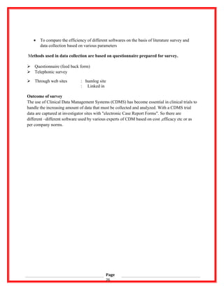 • To compare the efficiency of different softwares on the basis of literature survey and
data collection based on various parameters
Methods used in data collection are based on questionnaire prepared for survey.
 Questionnaire (feed back form)
 Telephonic survey
 Through web sites : humlog site
: Linked in
Outcome of survey
The use of Clinical Data Management Systems (CDMS) has become essential in clinical trials to
handle the increasing amount of data that must be collected and analyzed. With a CDMS trial
data are captured at investigator sites with "electronic Case Report Forms". So there are
different –different software used by various experts of CDM based on cost ,efficacy etc or as
per company norms.
Page
26
 