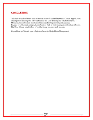 CONCLUSION
The most efficient software used in clinical Trial was found to be Oracle Clinica. Approx. 40%
of companies are using this software because it is User- friendly and very fast in speed.
Moreover, this software is mostly used because of its high security and accuracy.
Because of all these advantages, this software is High in Cost in comparison to other softwares
like Open Clinica which is Free of cost but being very slow and insecure.
Overall Oracle Clinica is most efficient software in Clinical Data Management.
Page
30
 