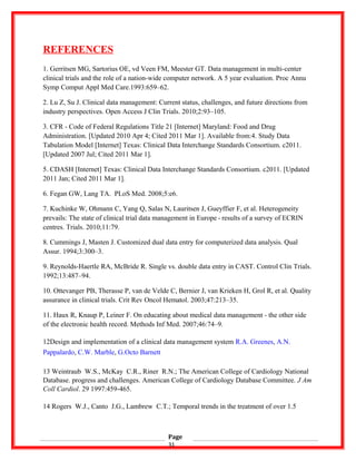REFERENCES
1. Gerritsen MG, Sartorius OE, vd Veen FM, Meester GT. Data management in multi-center
clinical trials and the role of a nation-wide computer network. A 5 year evaluation. Proc Annu
Symp Comput Appl Med Care.1993:659–62.
2. Lu Z, Su J. Clinical data management: Current status, challenges, and future directions from
industry perspectives. Open Access J Clin Trials. 2010;2:93–105.
3. CFR - Code of Federal Regulations Title 21 [Internet] Maryland: Food and Drug
Administration. [Updated 2010 Apr 4; Cited 2011 Mar 1]. Available from:4. Study Data
Tabulation Model [Internet] Texas: Clinical Data Interchange Standards Consortium. c2011.
[Updated 2007 Jul; Cited 2011 Mar 1].
5. CDASH [Internet] Texas: Clinical Data Interchange Standards Consortium. c2011. [Updated
2011 Jan; Cited 2011 Mar 1].
6. Fegan GW, Lang TA. PLoS Med. 2008;5:e6.
7. Kuchinke W, Ohmann C, Yang Q, Salas N, Lauritsen J, Gueyffier F, et al. Heterogeneity
prevails: The state of clinical trial data management in Europe - results of a survey of ECRIN   
centres. Trials. 2010;11:79.
8. Cummings J, Masten J. Customized dual data entry for computerized data analysis. Qual
Assur. 1994;3:300–3.
9. Reynolds-Haertle RA, McBride R. Single vs. double data entry in CAST. Control Clin Trials.
1992;13:487–94.
10. Ottevanger PB, Therasse P, van de Velde C, Bernier J, van Krieken H, Grol R, et al. Quality
assurance in clinical trials. Crit Rev Oncol Hematol. 2003;47:213–35.
11. Haux R, Knaup P, Leiner F. On educating about medical data management - the other side
of the electronic health record. Methods Inf Med. 2007;46:74–9.
12Design and implementation of a clinical data management system R.A. Greenes, A.N.
Pappalardo, C.W. Marble, G.Octo Barnett
13 Weintraub W.S., McKay C.R., Riner R.N.; The American College of Cardiology National
Database. progress and challenges. American College of Cardiology Database Committee. J Am
Coll Cardiol. 29 1997:459-465.
14 Rogers W.J., Canto J.G., Lambrew C.T.; Temporal trends in the treatment of over 1.5
Page
31
 