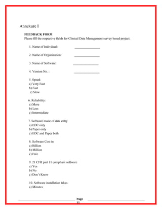 Annexure I
FEEDBACK FORM
Please fill the respective fields for Clinical Data Management survey based project.
1. Name of Individual: ________________
2. Name of Organization: ________________
3. Name of Software: ________________
4. Version No. : ________________
5. Speed:
a) Very Fast
b) Fast
c) Slow
6. Reliability:
a) More
b) Less
c) Intermediate
7. Software mode of data entry
a) EDC only
b) Paper only
c) EDC and Paper both
8. Software Cost in
a) Billion
b) Million
c) Free
9. 21 CFR part 11 compliant software
a) Yes
b) No
c) Don’t Know
10. Software installation takes
a) Minutes
Page
33
 