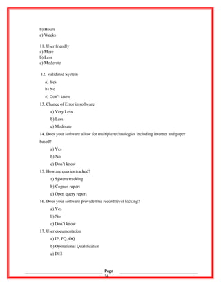 b) Hours
c) Weeks
11. User friendly
a) More
b) Less
c) Moderate
12. Validated System
a) Yes
b) No
c) Don’t know
13. Chance of Error in software
a) Very Less
b) Less
c) Moderate
14. Does your software allow for multiple technologies including internet and paper
based?
a) Yes
b) No
c) Don’t know
15. How are queries tracked?
a) System tracking
b) Cognos report
c) Open query report
16. Does your software provide true record level locking?
a) Yes
b) No
c) Don’t know
17. User documentation
a) IP, PQ, OQ
b) Operational Qualification
c) DEI
Page
34
 