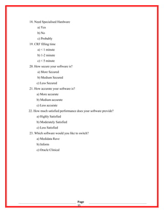 18. Need Specialised Hardware
a) Yes
b) No
c) Probably
19. CRF filling time
a) < 1 minute
b) 1-2 minute
c) < 5 minute
20. How secure your software is?
a) More Secured
b) Medium Secured
c) Less Secured
21. How accurate your software is?
a) More accurate
b) Medium accurate
c) Less accurate
22. How much satisfied performance does your software provide?
a) Highly Satisfied
b) Moderately Satisfied
c) Less Satisfied
23. Which software would you like to switch?
a) Medidata Rave
b) Inform
c) Oracle Clinical
Page
35
 