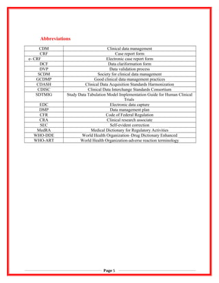 Abbreviations
CDM Clinical data management
CRF Case report form
e- CRF Electronic case report form
DCF Data clariformation form
DVP Data validation process
SCDM Society for clinical data management
GCDMP Good clinical data management practices
CDASH Clinical Data Acquisition Standards Harmonization
CDISC Clinical Data Interchange Standards Consortium
SDTMIG Study Data Tabulation Model Implementation Guide for Human Clinical
Trials
EDC Electronic data capture
DMP Data management plan
CFR Code of Federal Regulation
CRA Clinical research associate
SEC Self-evident correction
MedRA Medical Dictionary for Regulatory Activities
WHO-DDE World Health Organization–Drug Dictionary Enhanced
WHO-ART World Health Organization-adverse reaction terminology
Page 5
 