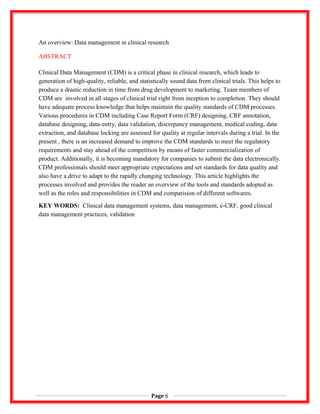 An overview: Data management in clinical research
ABSTRACT
Clinical Data Management (CDM) is a critical phase in clinical research, which leads to
generation of high-quality, reliable, and statistically sound data from clinical trials. This helps to
produce a drastic reduction in time from drug development to marketing. Team members of
CDM are involved in all stages of clinical trial right from inception to completion. They should
have adequate process knowledge that helps maintain the quality standards of CDM processes.
Various procedures in CDM including Case Report Form (CRF) designing, CRF annotation,
database designing, data-entry, data validation, discrepancy management, medical coding, data
extraction, and database locking are assessed for quality at regular intervals during a trial. In the
present , there is an increased demand to improve the CDM standards to meet the regulatory
requirements and stay ahead of the competition by means of faster commercialization of
product. Additionally, it is becoming mandatory for companies to submit the data electronically.
CDM professionals should meet appropriate expectations and set standards for data quality and
also have a drive to adapt to the rapidly changing technology. This article highlights the
processes involved and provides the reader an overview of the tools and standards adopted as
well as the roles and responsibilities in CDM and comparision of different softwares.
KEY WORDS: Clinical data management systems, data management, e-CRF, good clinical
data management practices, validation
Page 6
 
