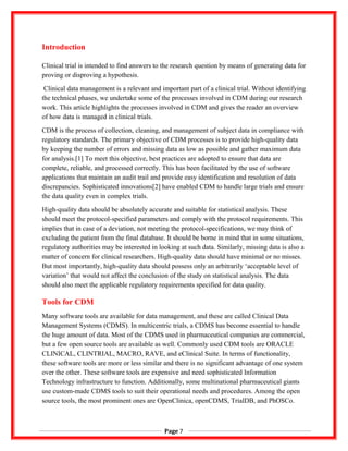 Introduction
Clinical trial is intended to find answers to the research question by means of generating data for
proving or disproving a hypothesis.
Clinical data management is a relevant and important part of a clinical trial. Without identifying
the technical phases, we undertake some of the processes involved in CDM during our research
work. This article highlights the processes involved in CDM and gives the reader an overview
of how data is managed in clinical trials.
CDM is the process of collection, cleaning, and management of subject data in compliance with
regulatory standards. The primary objective of CDM processes is to provide high-quality data
by keeping the number of errors and missing data as low as possible and gather maximum data
for analysis.[1] To meet this objective, best practices are adopted to ensure that data are
complete, reliable, and processed correctly. This has been facilitated by the use of software
applications that maintain an audit trail and provide easy identification and resolution of data
discrepancies. Sophisticated innovations[2] have enabled CDM to handle large trials and ensure
the data quality even in complex trials.
High-quality data should be absolutely accurate and suitable for statistical analysis. These
should meet the protocol-specified parameters and comply with the protocol requirements. This
implies that in case of a deviation, not meeting the protocol-specifications, we may think of
excluding the patient from the final database. It should be borne in mind that in some situations,
regulatory authorities may be interested in looking at such data. Similarly, missing data is also a
matter of concern for clinical researchers. High-quality data should have minimal or no misses.
But most importantly, high-quality data should possess only an arbitrarily ‘acceptable level of
variation’ that would not affect the conclusion of the study on statistical analysis. The data
should also meet the applicable regulatory requirements specified for data quality.
Tools for CDM
Many software tools are available for data management, and these are called Clinical Data
Management Systems (CDMS). In multicentric trials, a CDMS has become essential to handle
the huge amount of data. Most of the CDMS used in pharmaceutical companies are commercial,
but a few open source tools are available as well. Commonly used CDM tools are ORACLE
CLINICAL, CLINTRIAL, MACRO, RAVE, and eClinical Suite. In terms of functionality,
these software tools are more or less similar and there is no significant advantage of one system
over the other. These software tools are expensive and need sophisticated Information
Technology infrastructure to function. Additionally, some multinational pharmaceutical giants
use custom-made CDMS tools to suit their operational needs and procedures. Among the open
source tools, the most prominent ones are OpenClinica, openCDMS, TrialDB, and PhOSCo.
Page 7
 