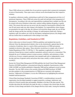 These CDM software are available free of cost and are as good as their commercial counterparts
in terms of functionality. These open source software can be downloaded from their respective
websites.
In regulatory submission studies, maintaining an audit trail of data management activities is of
paramount importance. These CDM tools ensure the audit trail and help in the management of
discrepancies. According to the roles and responsibilities (explained later), multiple user IDs can
be created with access limitation to data entry, medical coding, database designing, or quality
check. This ensures that each user can access only the respective functionalities allotted to that
user ID and cannot make any other change in the database. For responsibilities where changes
are permitted to be made in the data, the software will record the change made, the user ID that
made the change and the time and date of change, for audit purposes (audit trail). During a
regulatory audit, the auditors can verify the discrepancy management process; the changes made
and can confirm that no unauthorized or false changes were made.
Regulations, Guidelines, and Standards in CDM
Akin to other areas in clinical research, CDM has guidelines and standards that must be
followed. Since the pharmaceutical industry relies on the electronically captured data for the
evaluation of medicines, there is a need to follow good practices in CDM and maintain
standards in electronic data capture. These electronic records have to comply with a Code of
Federal Regulations (CFR), 21 CFR Part 11. This regulation is applicable to records in
electronic format that are created, modified, maintained, archived, retrieved, or transmitted. This
demands the use of validated systems to ensure accuracy, reliability, and consistency of data
with the use of secure, computer-generated, time-stamped audit trails to independently record
the date and time of operator entries and actions that create, modify, or delete electronic
records[3].
Society for Clinical Data Management (SCDM) publishes the Good Clinical Data Management
Practices (GCDMP) guidelines, a document providing the standards of good practice within
CDM. GCDMP was initially published in September 2000 and has undergone several revisions
thereafter. The July 2009 version is the currently followed GCDMP document. GCDMP
provides guidance on the accepted practices in CDM that are consistent with regulatory
practices. Addressed in 20 chapters, it covers the CDM process by highlighting the minimum
standards and best practices.
Clinical Data Interchange Standards Consortium (CDISC), a multidisciplinary non-profit
organization, has developed standards to support acquisition, exchange, submission, and
archival of clinical research data and metadata. Metadata is the data of the data entered. This
includes data about the individual who made the entry or a change in the clinical data, the date
and time of entry/change and details of the changes that have been made. Among the standards,
Page 8
 