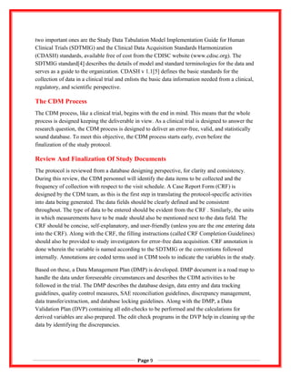 two important ones are the Study Data Tabulation Model Implementation Guide for Human
Clinical Trials (SDTMIG) and the Clinical Data Acquisition Standards Harmonization
(CDASH) standards, available free of cost from the CDISC website (www.cdisc.org). The
SDTMIG standard[4] describes the details of model and standard terminologies for the data and
serves as a guide to the organization. CDASH v 1.1[5] defines the basic standards for the
collection of data in a clinical trial and enlists the basic data information needed from a clinical,
regulatory, and scientific perspective.
The CDM Process
The CDM process, like a clinical trial, begins with the end in mind. This means that the whole
process is designed keeping the deliverable in view. As a clinical trial is designed to answer the
research question, the CDM process is designed to deliver an error-free, valid, and statistically
sound database. To meet this objective, the CDM process starts early, even before the
finalization of the study protocol.
Review And Finalization Of Study Documents
The protocol is reviewed from a database designing perspective, for clarity and consistency.
During this review, the CDM personnel will identify the data items to be collected and the
frequency of collection with respect to the visit schedule. A Case Report Form (CRF) is
designed by the CDM team, as this is the first step in translating the protocol-specific activities
into data being generated. The data fields should be clearly defined and be consistent
throughout. The type of data to be entered should be evident from the CRF . Similarly, the units
in which measurements have to be made should also be mentioned next to the data field. The
CRF should be concise, self-explanatory, and user-friendly (unless you are the one entering data
into the CRF). Along with the CRF, the filling instructions (called CRF Completion Guidelines)
should also be provided to study investigators for error-free data acquisition. CRF annotation is
done wherein the variable is named according to the SDTMIG or the conventions followed
internally. Annotations are coded terms used in CDM tools to indicate the variables in the study.
Based on these, a Data Management Plan (DMP) is developed. DMP document is a road map to
handle the data under foreseeable circumstances and describes the CDM activities to be
followed in the trial. The DMP describes the database design, data entry and data tracking
guidelines, quality control measures, SAE reconciliation guidelines, discrepancy management,
data transfer/extraction, and database locking guidelines. Along with the DMP, a Data
Validation Plan (DVP) containing all edit-checks to be performed and the calculations for
derived variables are also prepared. The edit check programs in the DVP help in cleaning up the
data by identifying the discrepancies.
Page 9
 