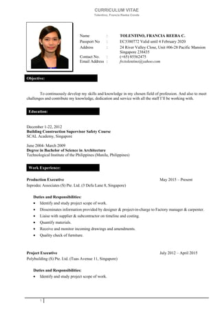 CURRICULUM VITAE
Tolentino, Francia Reeba Conde
Name : TOLENTINO, FRANCIA REEBA C.
Passport No : EC3380772 Valid until 4 February 2020
Address : 24 River Valley Close, Unit #06-28 Pacific Mansion
Singapore 238435
Contact No. : (+65) 85562475
Email Address : frctolentino@yahoo.com
To continuously develop my skills and knowledge in my chosen field of profession. And also to meet
challenges and contribute my knowledge, dedication and service with all the staff I’ll be working with.
December 1-22, 2012
Building Construction Supervisor Safety Course
SCAL Academy, Singapore
June 2004- March 2009
Degree in Bachelor of Science in Architecture
Technological Institute of the Philippines (Manila, Philippines)
Production Executive May 2015 – Present
Inprodec Associates (S) Pte. Ltd. (3 Defu Lane 8, Singapore)
Duties and Responsibilities:
• Identify and study project scope of work.
• Disseminates information provided by designer & project-in-charge to Factory manager & carpenter.
• Liaise with supplier & subcontractor on timeline and costing.
• Quantify materials.
• Receive and monitor incoming drawings and amendments.
• Quality check of furniture.
Project Executive July 2012 – April 2015
Polybuilding (S) Pte. Ltd. (Tuas Avenue 11, Singapore)
Duties and Responsibilities:
• Identify and study project scope of work.
1
Objective:
Education:
Work Experience:
 