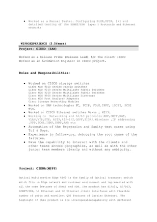  Worked as a Manual Tester. Configuring BLSR,UPSR, 1+1 and
detailed testing of the SONET/SDH layer 1 Protocols and Ethernet
networks
WIPROEXPERIENCE (3.5Years)
Project: CISCO (SAN)
Worked as a Release Prime (Release Lead) for the client CISCO
Worked as an Automation Engineer in CISCO project.
Roles and Responsibilities:
 Worked on CISCO storage switches
Cisco MDS 9020 Series Fabric Switches
Cisco MDS 9100 Series Multilayer Fabric Switches
Cisco MDS 9200 Series Multilayer Fabric Switches
Cisco MDS 9500 Series Multilayer Directors
Cisco MDS Port Analyzer Adapters
Cisco Storage Networking Modules
 Worked on SAN technologies FC, FCIP, FCoE,IPFC, iSCSI, SCSI
etc.
 Worked on CISCO Ethernet switches Nexus , 6513.
 Working on Networking and L2/L3 protocols ARP,DHCP,NAT,
VLAN,VTP,STP, RSTP,RIP-1/2,OSPF,EIGRP,Wireless ,IP addressing
,PPP,ICMP,IGMP,SNMP,AAA etc
 Automation of the Regression and Sanity test cases using
Tcl & Oops.
 Experience in follow-ups, debugging the root cause of the
failures.
 Have the capability to interact with the clients and
other teams across geographies, as well as with the other
junior team members clearly and without any ambiguity.
Project: CIENA(MSPP)
Optical Multiservice Edge 6500 is the family of Optical transport switch
which fits in Edge network and customer environment and implemented with
all the core features of SONET and SDH. The product has E1/DS1, E3/DS3,
SONET/SDH, L1 Ethernet and L2 Ethernet client interfaces with flexible
number of ports and excellent QOS features of Carrier Ethernet. The
highlight of this product is its interoperablecapability with different
 