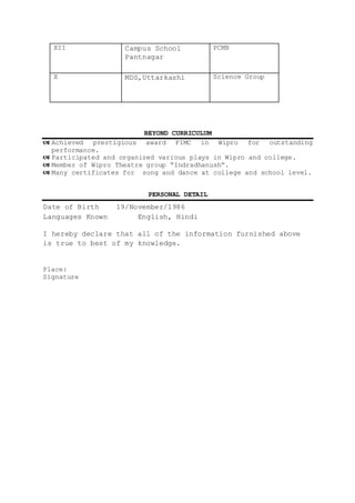 XII Campus School
Pantnagar
PCMB
X MDS,Uttarkashi Science Group
BEYOND CURRICULUM
 Achieved prestigious award FIMC in Wipro for outstanding
performance.
 Participated and organized various plays in Wipro and college.
 Member of Wipro Theatre group “Indradhanush”.
 Many certificates for song and dance at college and school level.
PERSONAL DETAIL
Date of Birth 19/November/1986
Languages Known English, Hindi
I hereby declare that all of the information furnished above
is true to best of my knowledge.
Place:
Signature
 
