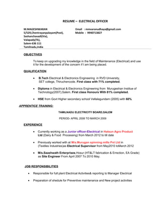 RESUME – ELECTRICAL OFFICER
M.MAGESHWARAN Email : mmvaranudhaya@gmail.com
5/529,Chentrayanpalayam(Post), Mobile : 9940713827
Sashanchavadi(Via),
Valapady(Tk),
Salem-636 111
Tamilnadu,India
OBJECTIVES
To keep on upgrading my knowledge in the field of Maintenance (Electrical) and use
it for the development of the concern if I am being placed.
QUALIFICATION
• B.Tech Electrical & Electronics Engineering in RVD University,
SET college, Thiruchencode. First class with 71% completed.
• Diploma in Electrical & Electronics Engineering from Murugeshan Institue of
Technology(2007),Salem. First class Honours With 81% completed.
• HSE from Govt Higher secondary school Vellalagundam (2005) with 60%
APPRENTICE TRAINING:
TAMILNADU ELECTRICITY BOARD,SALEM
PERIOD- APRIL 2008 TO MARCH 2009
EXPERIENCE
• Currently working as a Junior officer-Electrical in Hatsun Agro Product
Ltd (Dairy & Food Processing) from March 2012 to till date
• Previously worked with at M/s.Murugan spinning mills Pvt Ltd in
(Textiles Industries)as Electrical Supervisor from May2010 toMarch 2012
• M/s.Saashwath Enterprises,Hosur (HT&LT fabrication & Errection, EA Grade)
as Site Engineer From April 2007 To 2010 May.
JOB RESPONSIBILITIES
• Responsible for full plant Electrical Activities& reporting to Manager Electrical
• Preparation of shedule for Preventive maintenance and New project activities
 