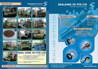 SEALCARE (S) PTE LTD
Engineered Sealing Solutions
SEALCARE(S)PTELTD
New SupplyNew Supply
Recondi oningRecondi oning
Cartridge sealsCartridge seals
Customized SealsCustomized Seals
Chrome-Oxide Coa ngChrome-Oxide Coa ng
New Supply
Recondi oning
Cartridge seals
Customized Seals
Chrome-Oxide Coa ng
New SupplyNew Supply
PartsParts
ServicingServicing
Coa ngCoa ng
New Supply
Parts
Servicing
Coa ng
www.sealcare.orgwww.sealcare.org
106, Bedok Reservoir Road, #08-378, Singapore – 470106
Tel: +65 6300 3654 | Fax: +65 6234 0546
Hp: +65 9853 3845 | +65 9385 2894
Gear Box ServicingGear Box Servicing
Fabrica on / MachiningFabrica on / Machining
Lapping and Recondi oningLapping and Recondi oning
Gear Box Servicing
Fabrica on / Machining
Lapping and Recondi oning
(We are the leading Suppliers in SE Asia)(We are the leading Suppliers in SE Asia)(We are the leading Suppliers in SE Asia)
WORKSHOP FACILITIES
PUMPSMECHANICAL SEALS
MACHINE SHOP
SEAL CARE (S) PTE LTDSEAL CARE (S) PTE LTDSEAL CARE (S) PTE LTD
1 Soon Lee Street, # 02-05 Pioneer Centre,
Singapore – 627605Workshop
(Reg No: 201128367K)
Registered
Oﬃce
106, Bedok Reservoir Road, # 08-378, Singapore – 470 106
Tel: +65 6300 3654 Fax: +65 6234 0546|
Hp: +65 9853 3845 +65 9385 2894|
Email: sealcare@singnet.com.sg sales@sealcare.org|
Engineered Sealing Solutions
SEALCARE (S) PTE LTD
www. sealcare.orgwww. sealcare.org
 