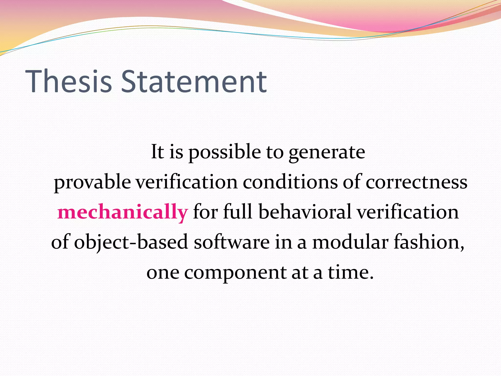 Thesis Statement
It is possible to generate
provable verification conditions of correctness
mechanically for full behavioral verification
of object-based software in a modular fashion,
one component at a time.
 
