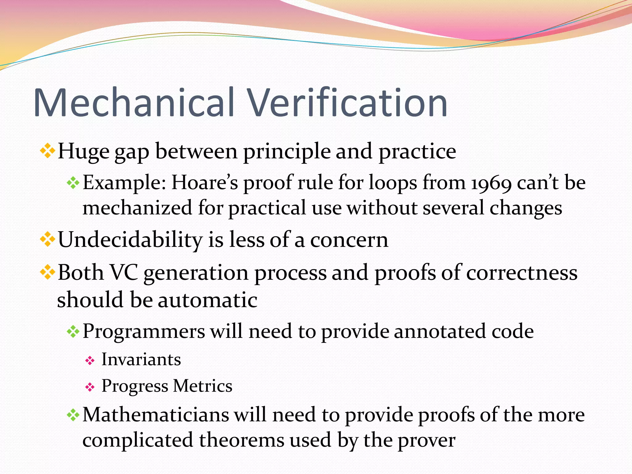 Mechanical Verification
Huge gap between principle and practice
Example: Hoare’s proof rule for loops from 1969 can’t be
mechanized for practical use without several changes
Undecidability is less of a concern
Both VC generation process and proofs of correctness
should be automatic
Programmers will need to provide annotated code
 Invariants
 Progress Metrics
Mathematicians will need to provide proofs of the more
complicated theorems used by the prover
 