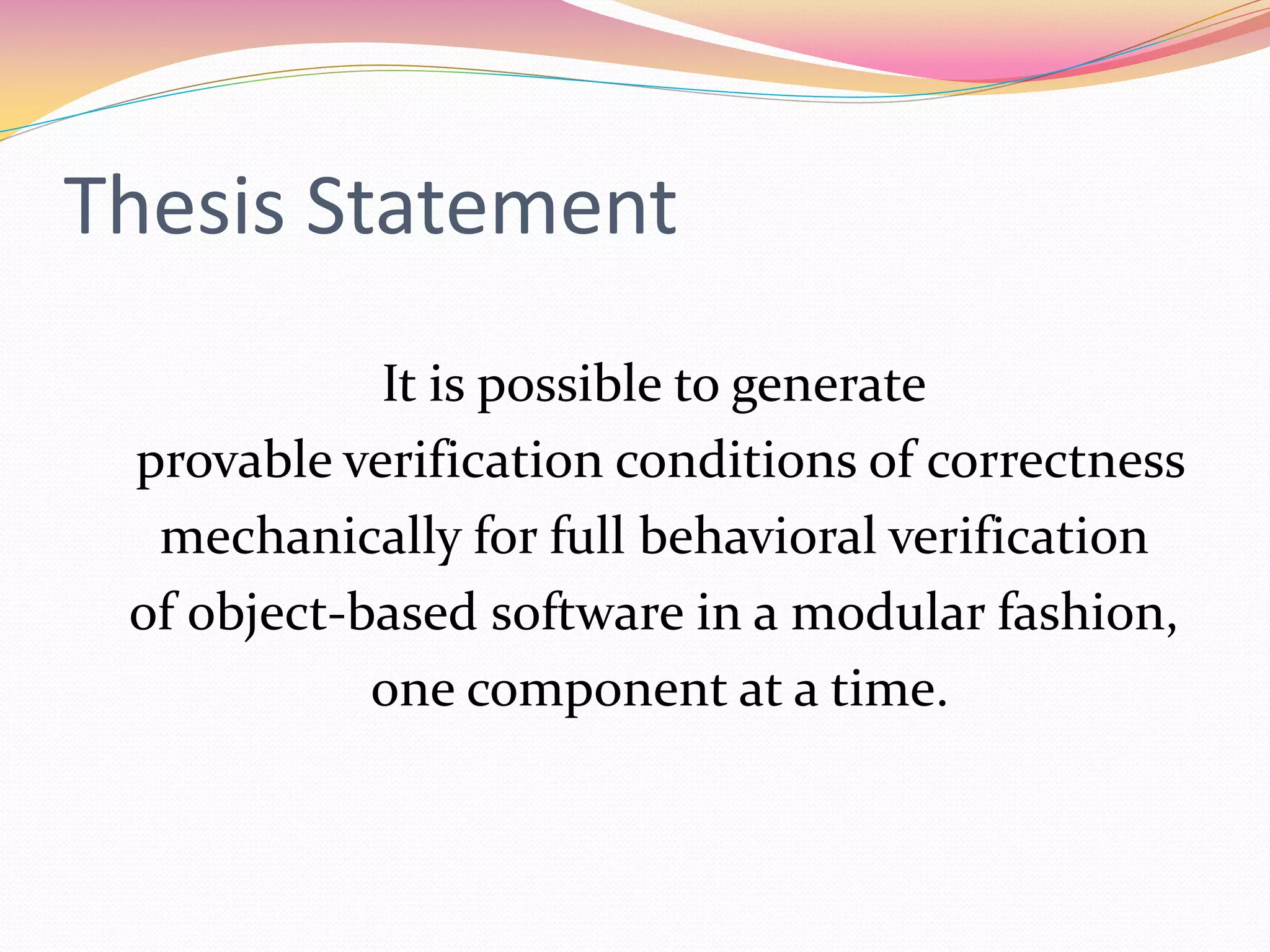 Thesis Statement
It is possible to generate
provable verification conditions of correctness
mechanically for full behavioral verification
of object-based software in a modular fashion,
one component at a time.
 