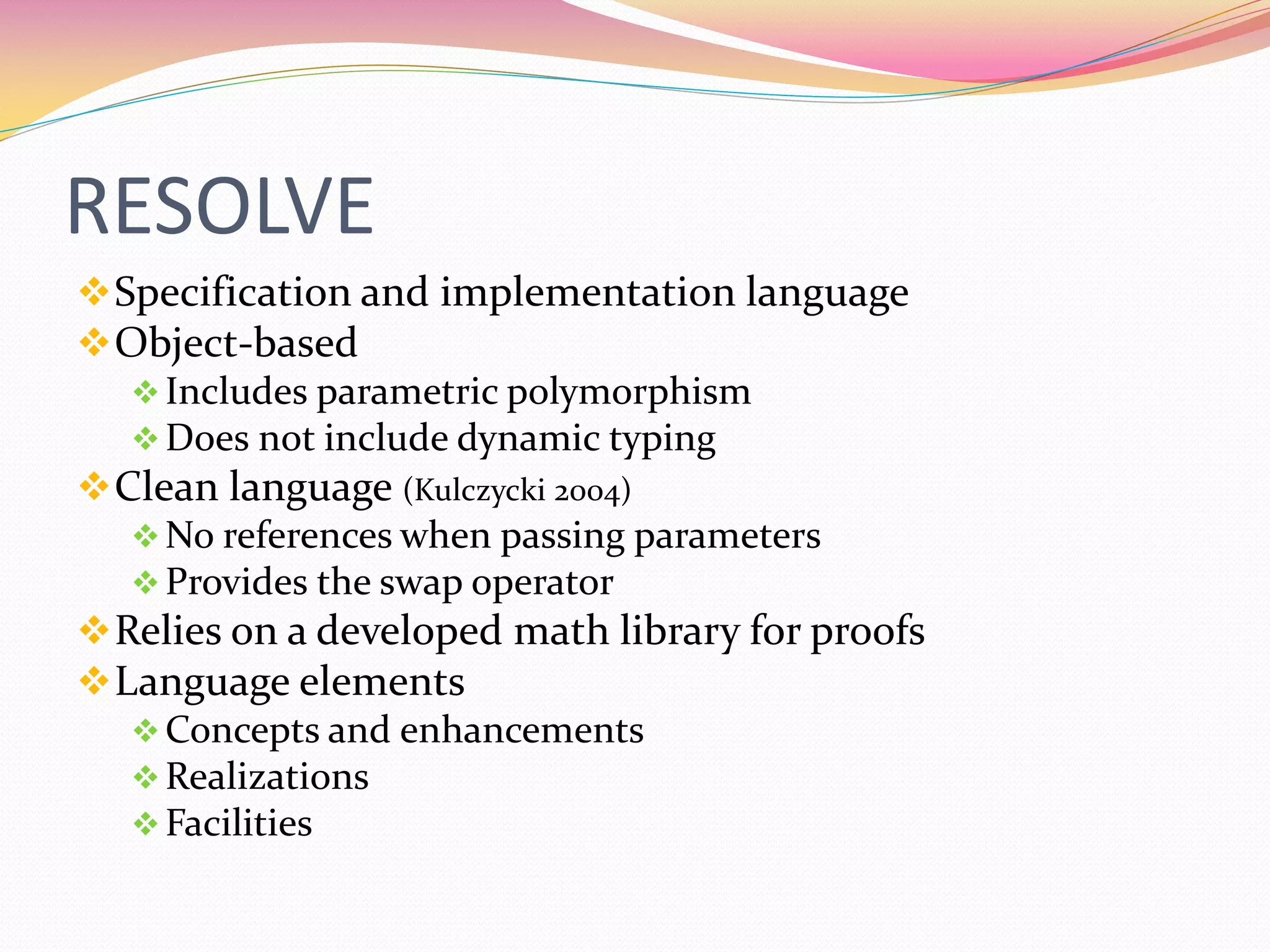 RESOLVE
Specification and implementation language
Object-based
Includes parametric polymorphism
Does not include dynamic typing
Clean language (Kulczycki 2004)
No references when passing parameters
Provides the swap operator
Relies on a developed math library for proofs
Language elements
Concepts and enhancements
Realizations
Facilities
 