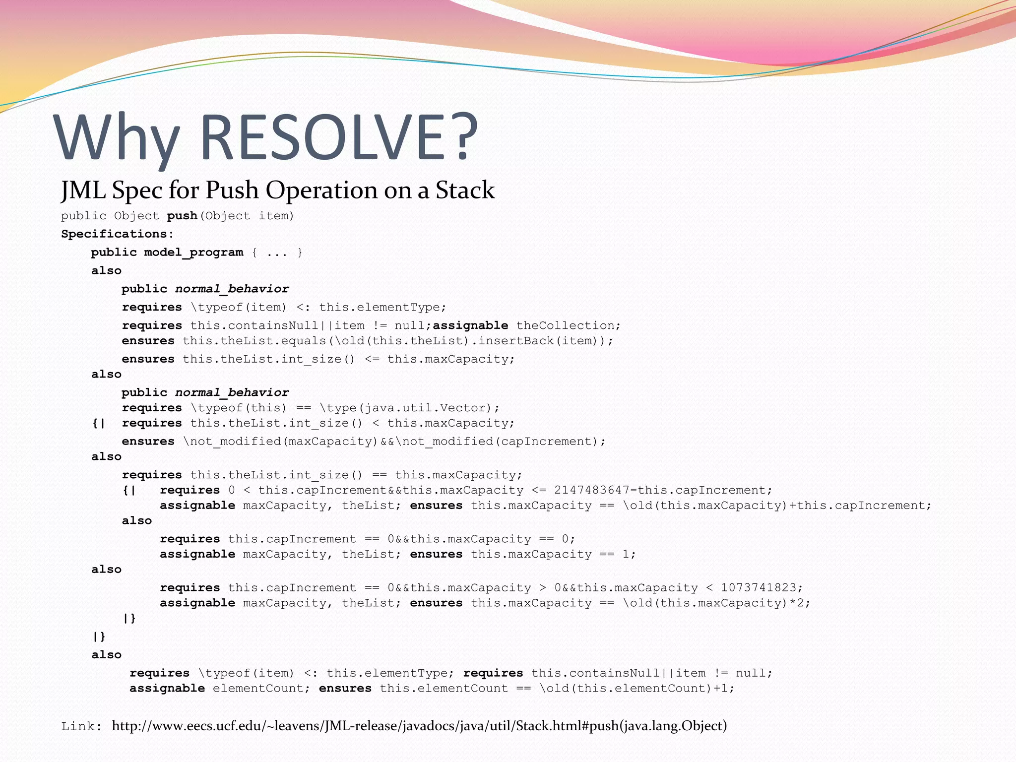 Why RESOLVE?
JML Spec for Push Operation on a Stack
public Object push(Object item)
Specifications:
public model_program { ... }
also
public normal_behavior
requires typeof(item) <: this.elementType;
requires this.containsNull||item != null;assignable theCollection;
ensures this.theList.equals(old(this.theList).insertBack(item));
ensures this.theList.int_size() <= this.maxCapacity;
also
public normal_behavior
requires typeof(this) == type(java.util.Vector);
{| requires this.theList.int_size() < this.maxCapacity;
ensures not_modified(maxCapacity)&&not_modified(capIncrement);
also
requires this.theList.int_size() == this.maxCapacity;
{| requires 0 < this.capIncrement&&this.maxCapacity <= 2147483647-this.capIncrement;
assignable maxCapacity, theList; ensures this.maxCapacity == old(this.maxCapacity)+this.capIncrement;
also
requires this.capIncrement == 0&&this.maxCapacity == 0;
assignable maxCapacity, theList; ensures this.maxCapacity == 1;
also
requires this.capIncrement == 0&&this.maxCapacity > 0&&this.maxCapacity < 1073741823;
assignable maxCapacity, theList; ensures this.maxCapacity == old(this.maxCapacity)*2;
|}
|}
also
requires typeof(item) <: this.elementType; requires this.containsNull||item != null;
assignable elementCount; ensures this.elementCount == old(this.elementCount)+1;
Link: http://www.eecs.ucf.edu/~leavens/JML-release/javadocs/java/util/Stack.html#push(java.lang.Object)
 