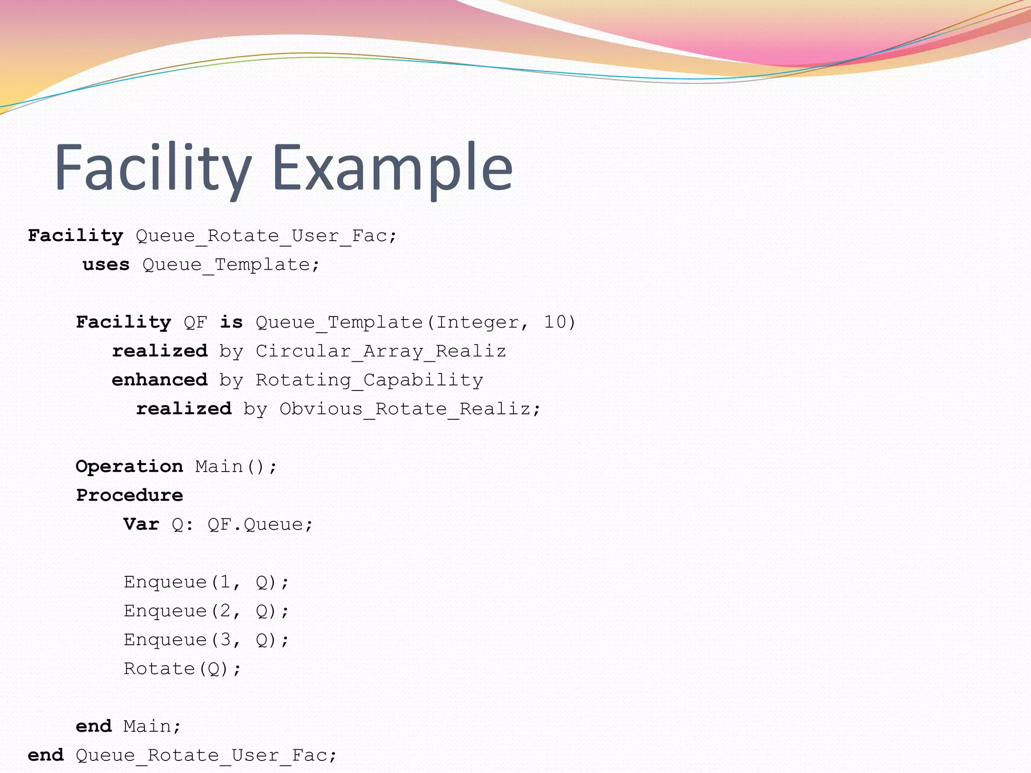 Facility Example
Facility Queue_Rotate_User_Fac;
uses Queue_Template;
Facility QF is Queue_Template(Integer, 10)
realized by Circular_Array_Realiz
enhanced by Rotating_Capability
realized by Obvious_Rotate_Realiz;
Operation Main();
Procedure
Var Q: QF.Queue;
Enqueue(1, Q);
Enqueue(2, Q);
Enqueue(3, Q);
Rotate(Q);
end Main;
end Queue_Rotate_User_Fac;
 