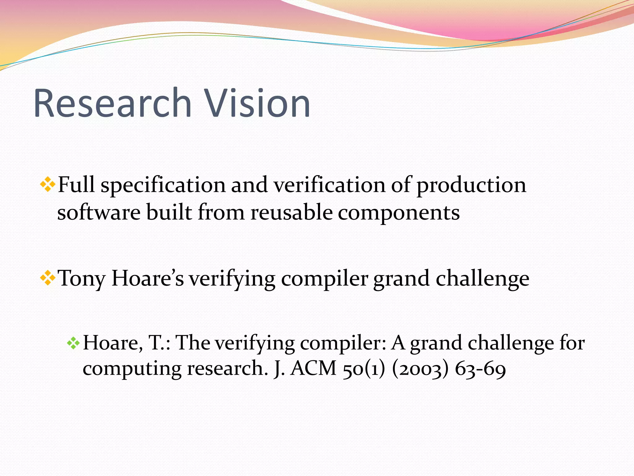 Research Vision
Full specification and verification of production
software built from reusable components
Tony Hoare’s verifying compiler grand challenge
Hoare, T.: The verifying compiler: A grand challenge for
computing research. J. ACM 50(1) (2003) 63-69
 