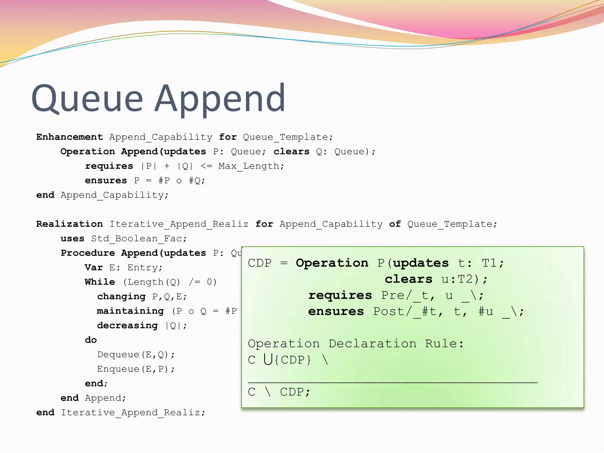 Queue Append
Enhancement Append_Capability for Queue_Template;
Operation Append(updates P: Queue; clears Q: Queue);
requires |P| + |Q| <= Max_Length;
ensures P = #P o #Q;
end Append_Capability;
Realization Iterative_Append_Realiz for Append_Capability of Queue_Template;
uses Std_Boolean_Fac;
Procedure Append(updates P: Queue; clears Q: Queue);
Var E: Entry;
While (Length(Q) /= 0)
changing P,Q,E;
maintaining (P o Q = #P o #Q) and (|P| + |Q| <= Max_Length);
decreasing |Q|;
do
Dequeue(E,Q);
Enqueue(E,P);
end;
end Append;
end Iterative_Append_Realiz;
CDP = Operation P(updates t: T1;
clears u:T2);
requires Pre/_t, u _;
ensures Post/_#t, t, #u _;
Operation Declaration Rule:
C {CDP} 
____________________________________
C  CDP;
 