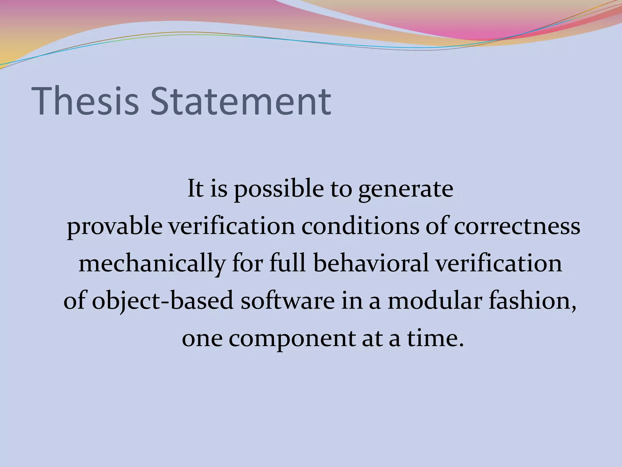 Thesis Statement
It is possible to generate
provable verification conditions of correctness
mechanically for full behavioral verification
of object-based software in a modular fashion,
one component at a time.
 