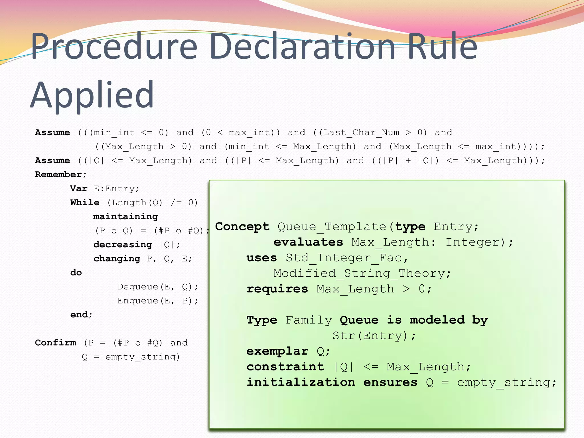 Assume (((min_int <= 0) and (0 < max_int)) and ((Last_Char_Num > 0) and
((Max_Length > 0) and (min_int <= Max_Length) and (Max_Length <= max_int))));
Assume ((|Q| <= Max_Length) and ((|P| <= Max_Length) and ((|P| + |Q|) <= Max_Length)));
Remember;
Var E:Entry;
While (Length(Q) /= 0)
maintaining
(P o Q) = (#P o #Q);
decreasing |Q|;
changing P, Q, E;
do
Dequeue(E, Q);
Enqueue(E, P);
end;
Confirm (P = (#P o #Q) and
Q = empty_string)
Concept Integer_Template;
uses Integer_Theory, Std_Boolean_Fac;
Definition min_int: Z;
Definition max_int: Z;
Constraint min_int <= 0 and 0 < max_int;
Type Family Integer is modeled by Z;
exemplar i;
constraint min_int <= i <= max_int;
initialization ensures i = 0;
Enhancement Append_Capability for
Queue_Template;
Operation Append(updates P: Queue;
clears Q: Queue);
requires |P| + |Q| <= Max_Length;
ensures P = #P o #Q;
end Append_Capability;
Procedure Declaration Rule
Applied
Concept Character_Template;
uses Std_Boolean_Fac, Std_Integer_Fac;
Definition Last_Char_Num: N;
Constraint Last_Char_Num > 0;
Concept Queue_Template(type Entry;
evaluates Max_Length: Integer);
uses Std_Integer_Fac,
Modified_String_Theory;
requires Max_Length > 0;
Type Family Queue is modeled by
Str(Entry);
exemplar Q;
constraint |Q| <= Max_Length;
initialization ensures Q = empty_string;
 