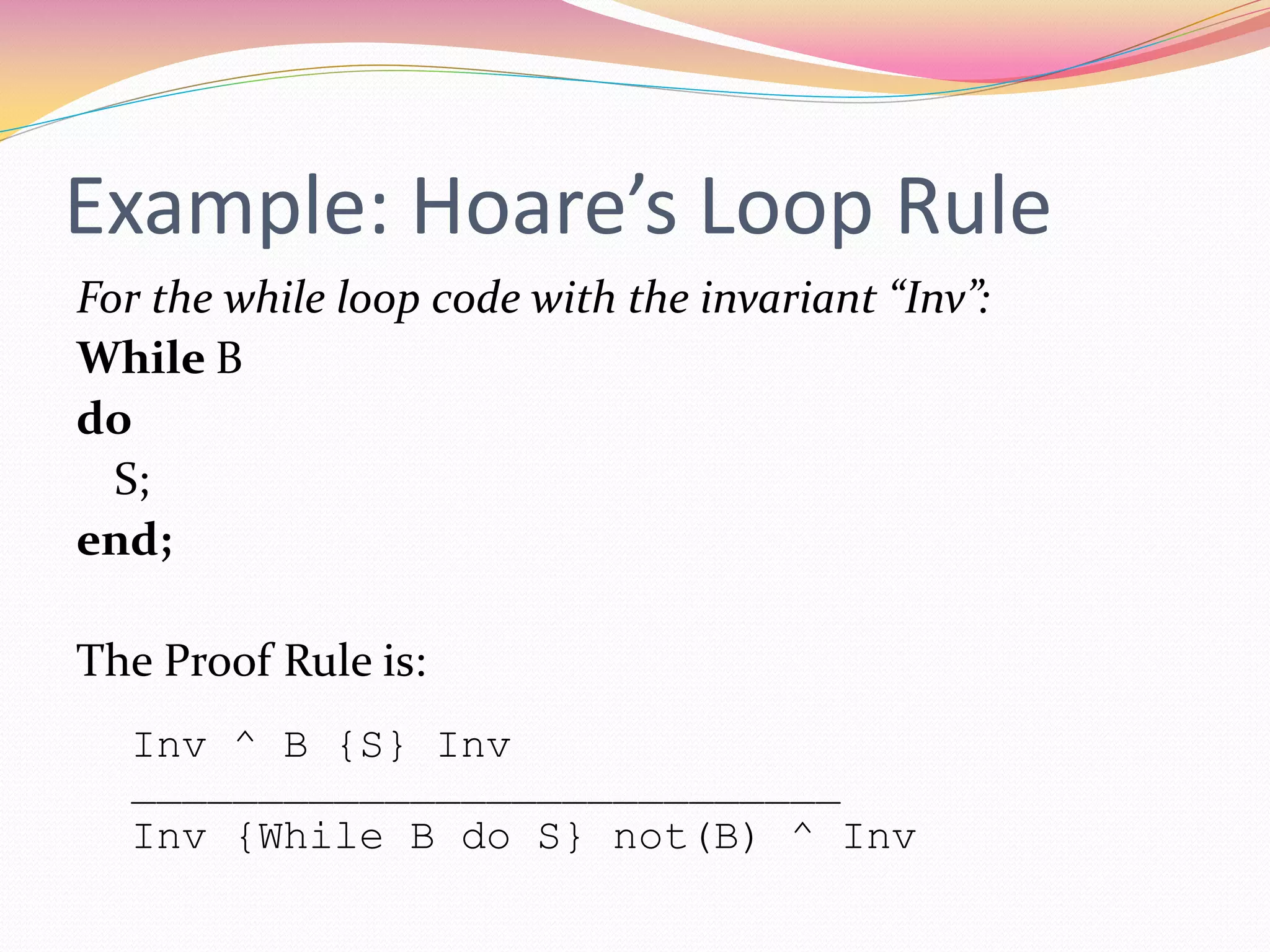 Example: Hoare’s Loop Rule
For the while loop code with the invariant “Inv”:
While B
do
S;
end;
The Proof Rule is:
Inv ^ B {S} Inv
____________________________
Inv {While B do S} not(B) ^ Inv
 