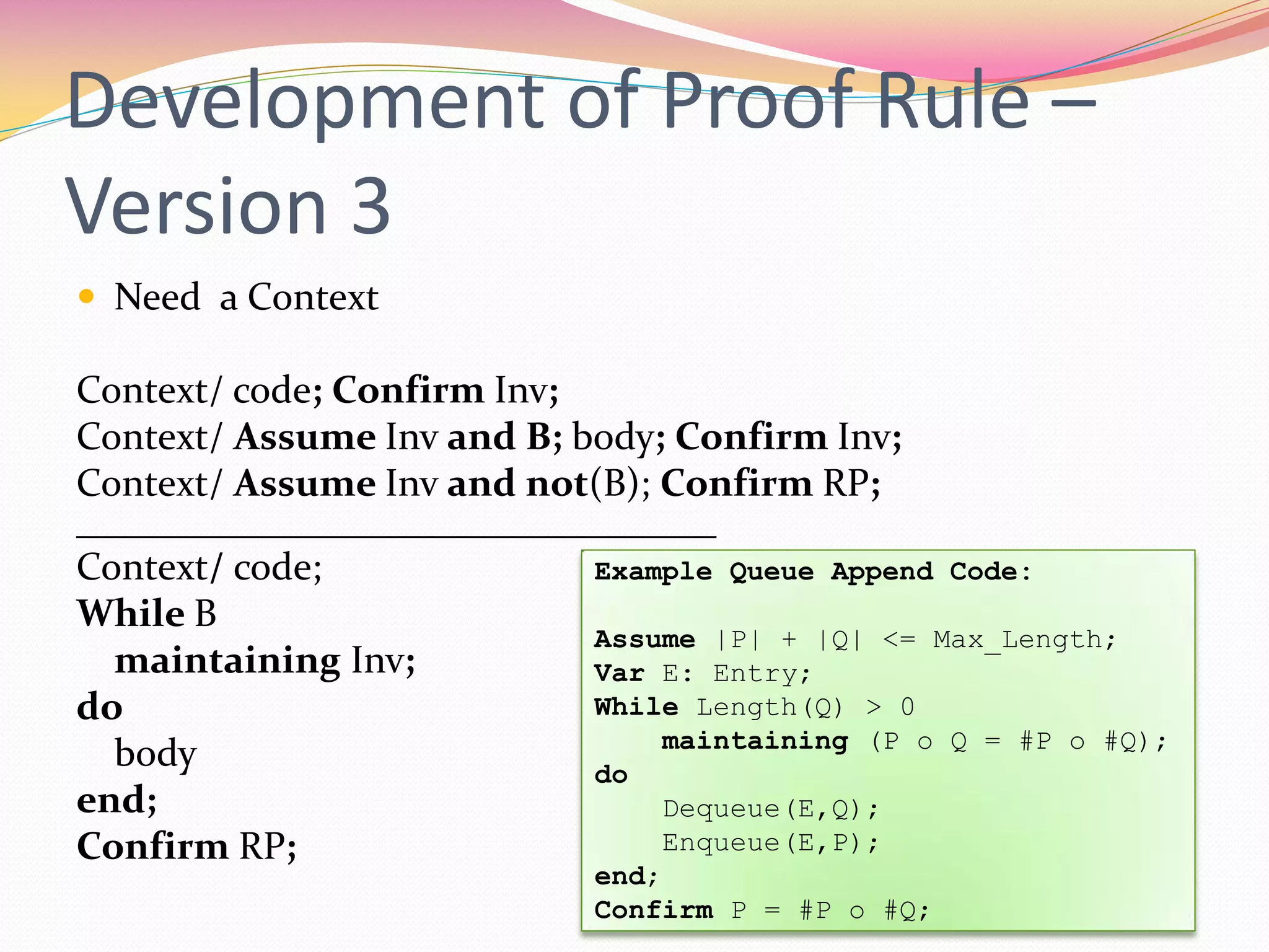 Development of Proof Rule –
Version 3
 Need a Context
Context/ code; Confirm Inv;
Context/ Assume Inv and B; body; Confirm Inv;
Context/ Assume Inv and not(B); Confirm RP;
_________________________________
Context/ code;
While B
maintaining Inv;
do
body
end;
Confirm RP;
Example Queue Append Code:
Assume |P| + |Q| <= Max_Length;
Var E: Entry;
While Length(Q) > 0
maintaining (P o Q = #P o #Q);
do
Dequeue(E,Q);
Enqueue(E,P);
end;
Confirm P = #P o #Q;
 
